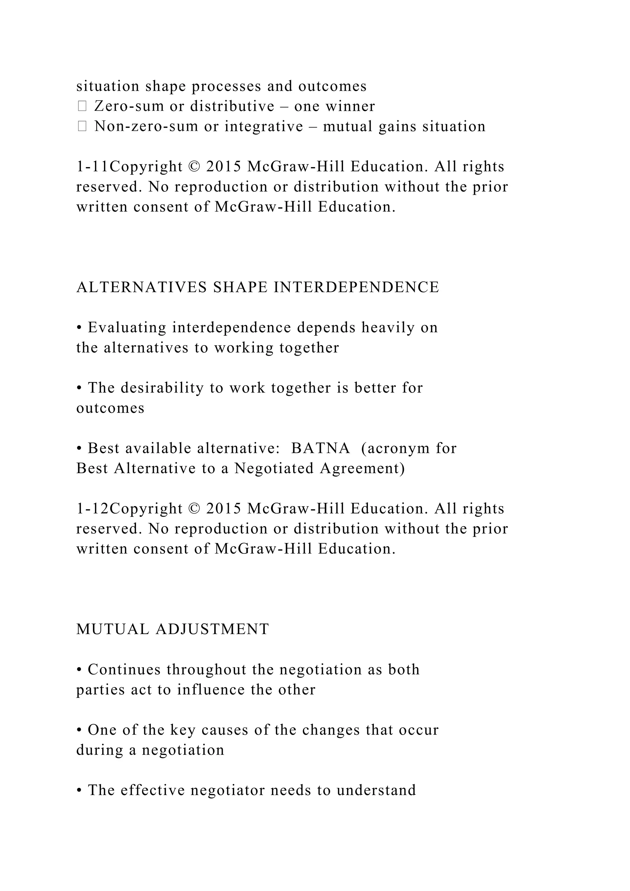 situation shape processes and outcomes
or distributive – one winner
or integrative – mutual gains situation
1-11Copyright © 2015 McGraw-Hill Education. All rights
reserved. No reproduction or distribution without the prior
written consent of McGraw-Hill Education.
ALTERNATIVES SHAPE INTERDEPENDENCE
• Evaluating interdependence depends heavily on
the alternatives to working together
• The desirability to work together is better for
outcomes
• Best available alternative: BATNA (acronym for
Best Alternative to a Negotiated Agreement)
1-12Copyright © 2015 McGraw-Hill Education. All rights
reserved. No reproduction or distribution without the prior
written consent of McGraw-Hill Education.
MUTUAL ADJUSTMENT
• Continues throughout the negotiation as both
parties act to influence the other
• One of the key causes of the changes that occur
during a negotiation
• The effective negotiator needs to understand
 