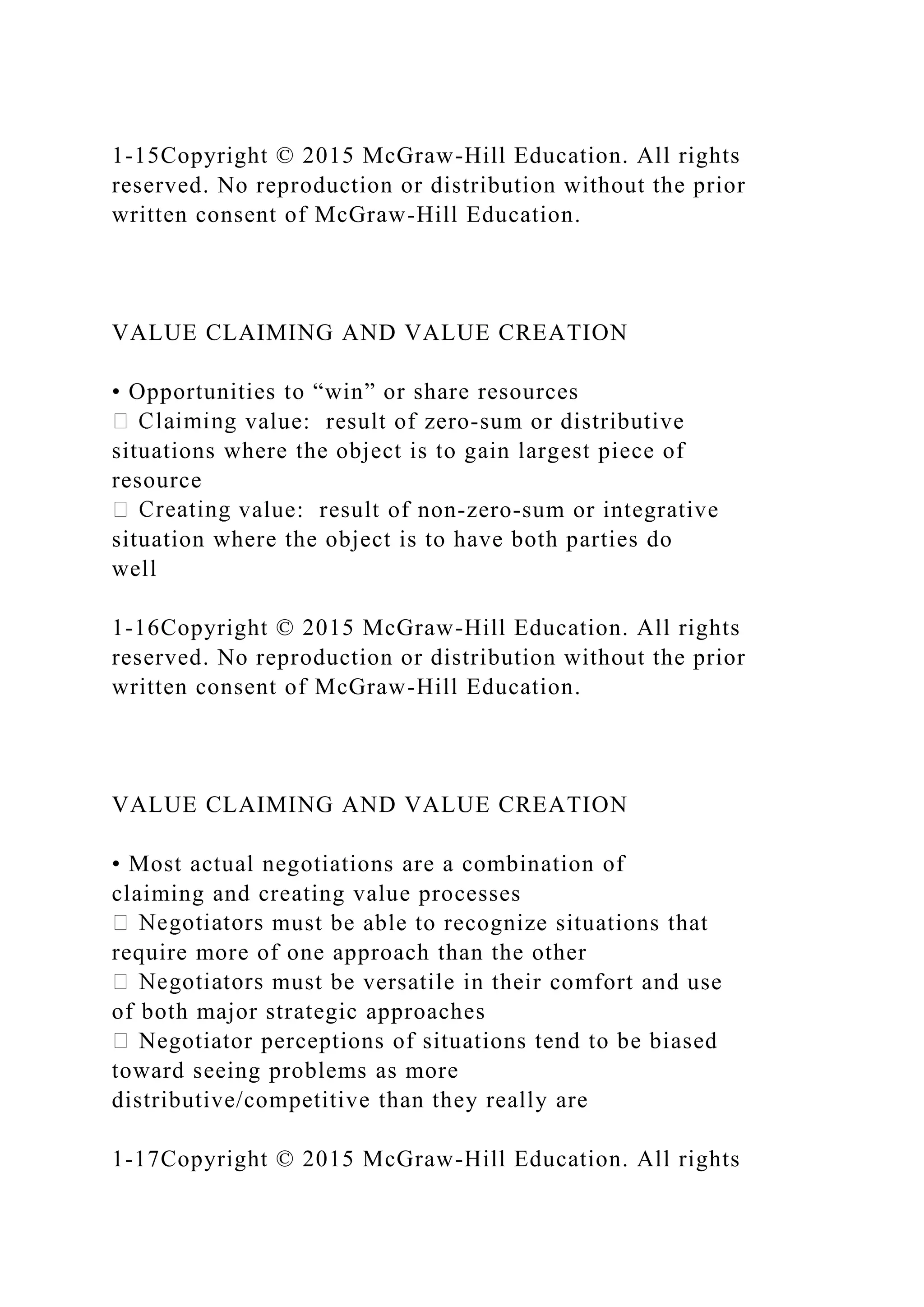 1-15Copyright © 2015 McGraw-Hill Education. All rights
reserved. No reproduction or distribution without the prior
written consent of McGraw-Hill Education.
VALUE CLAIMING AND VALUE CREATION
• Opportunities to “win” or share resources
value: result of zero‐sum or distributive
situations where the object is to gain largest piece of
resource
value: result of non‐zero‐sum or integrative
situation where the object is to have both parties do
well
1-16Copyright © 2015 McGraw-Hill Education. All rights
reserved. No reproduction or distribution without the prior
written consent of McGraw-Hill Education.
VALUE CLAIMING AND VALUE CREATION
• Most actual negotiations are a combination of
claiming and creating value processes
must be able to recognize situations that
require more of one approach than the other
must be versatile in their comfort and use
of both major strategic approaches
Negotiator perceptions of situations tend to be biased
toward seeing problems as more
distributive/competitive than they really are
1-17Copyright © 2015 McGraw-Hill Education. All rights
 