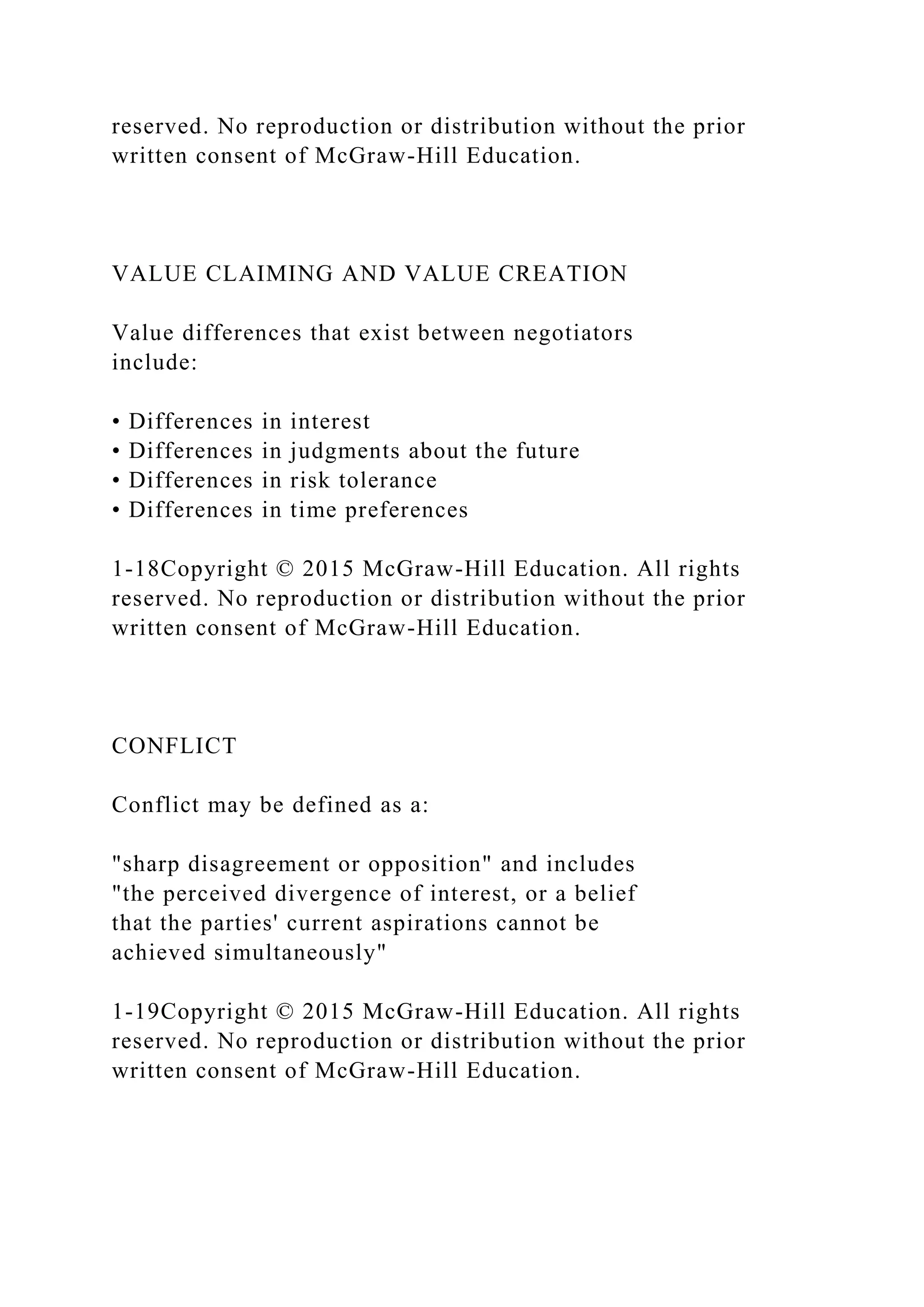 reserved. No reproduction or distribution without the prior
written consent of McGraw-Hill Education.
VALUE CLAIMING AND VALUE CREATION
Value differences that exist between negotiators
include:
• Differences in interest
• Differences in judgments about the future
• Differences in risk tolerance
• Differences in time preferences
1-18Copyright © 2015 McGraw-Hill Education. All rights
reserved. No reproduction or distribution without the prior
written consent of McGraw-Hill Education.
CONFLICT
Conflict may be defined as a:
"sharp disagreement or opposition" and includes
"the perceived divergence of interest, or a belief
that the parties' current aspirations cannot be
achieved simultaneously"
1-19Copyright © 2015 McGraw-Hill Education. All rights
reserved. No reproduction or distribution without the prior
written consent of McGraw-Hill Education.
 