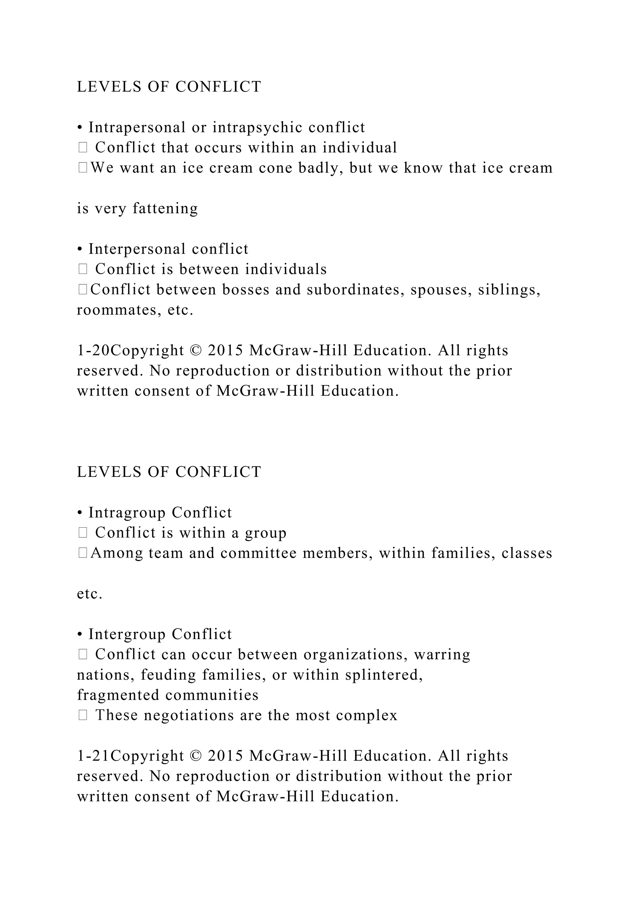 LEVELS OF CONFLICT
• Intrapersonal or intrapsychic conflict
that occurs within an individual
want an ice cream cone badly, but we know that ice cream
is very fattening
• Interpersonal conflict
onflict is between individuals
between bosses and subordinates, spouses, siblings,
roommates, etc.
1-20Copyright © 2015 McGraw-Hill Education. All rights
reserved. No reproduction or distribution without the prior
written consent of McGraw-Hill Education.
LEVELS OF CONFLICT
• Intragroup Conflict
is within a group
team and committee members, within families, classes
etc.
• Intergroup Conflict
can occur between organizations, warring
nations, feuding families, or within splintered,
fragmented communities
negotiations are the most complex
1-21Copyright © 2015 McGraw-Hill Education. All rights
reserved. No reproduction or distribution without the prior
written consent of McGraw-Hill Education.
 