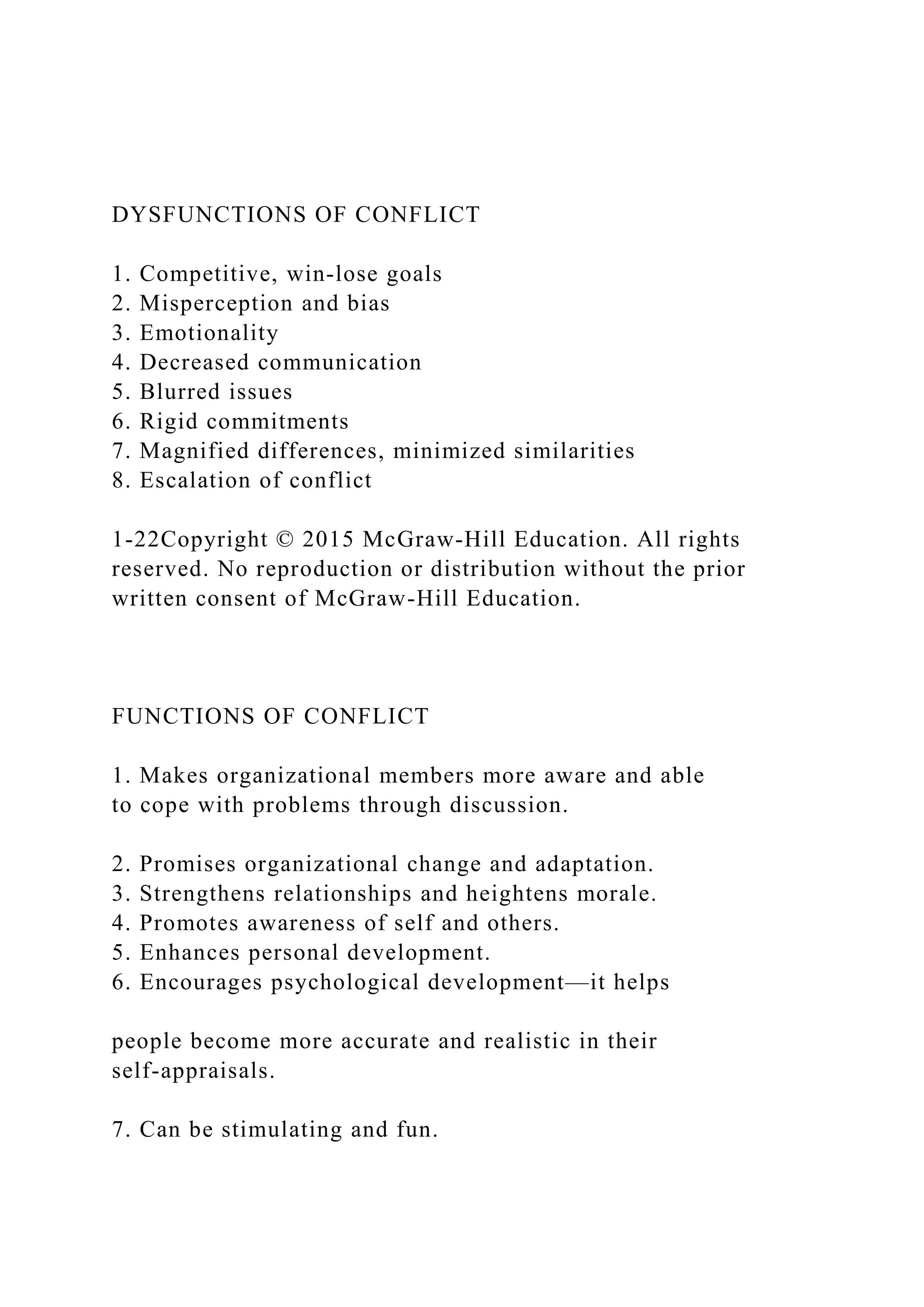 DYSFUNCTIONS OF CONFLICT
1. Competitive, win‐lose goals
2. Misperception and bias
3. Emotionality
4. Decreased communication
5. Blurred issues
6. Rigid commitments
7. Magnified differences, minimized similarities
8. Escalation of conflict
1-22Copyright © 2015 McGraw-Hill Education. All rights
reserved. No reproduction or distribution without the prior
written consent of McGraw-Hill Education.
FUNCTIONS OF CONFLICT
1. Makes organizational members more aware and able
to cope with problems through discussion.
2. Promises organizational change and adaptation.
3. Strengthens relationships and heightens morale.
4. Promotes awareness of self and others.
5. Enhances personal development.
6. Encourages psychological development—it helps
people become more accurate and realistic in their
self‐appraisals.
7. Can be stimulating and fun.
 
