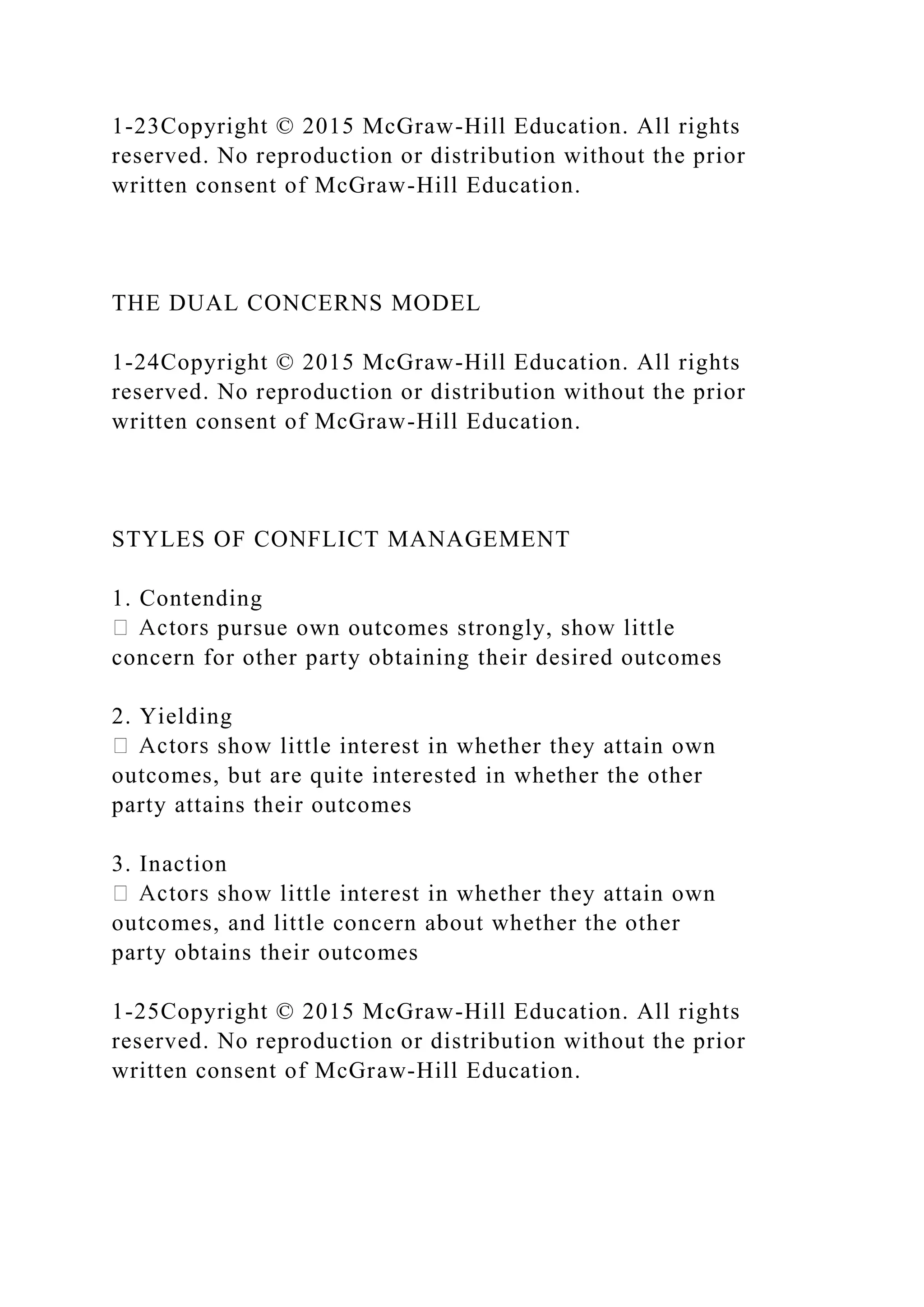 1-23Copyright © 2015 McGraw-Hill Education. All rights
reserved. No reproduction or distribution without the prior
written consent of McGraw-Hill Education.
THE DUAL CONCERNS MODEL
1-24Copyright © 2015 McGraw-Hill Education. All rights
reserved. No reproduction or distribution without the prior
written consent of McGraw-Hill Education.
STYLES OF CONFLICT MANAGEMENT
1. Contending
pursue own outcomes strongly, show little
concern for other party obtaining their desired outcomes
2. Yielding
show little interest in whether they attain own
outcomes, but are quite interested in whether the other
party attains their outcomes
3. Inaction
show little interest in whether they attain own
outcomes, and little concern about whether the other
party obtains their outcomes
1-25Copyright © 2015 McGraw-Hill Education. All rights
reserved. No reproduction or distribution without the prior
written consent of McGraw-Hill Education.
 
