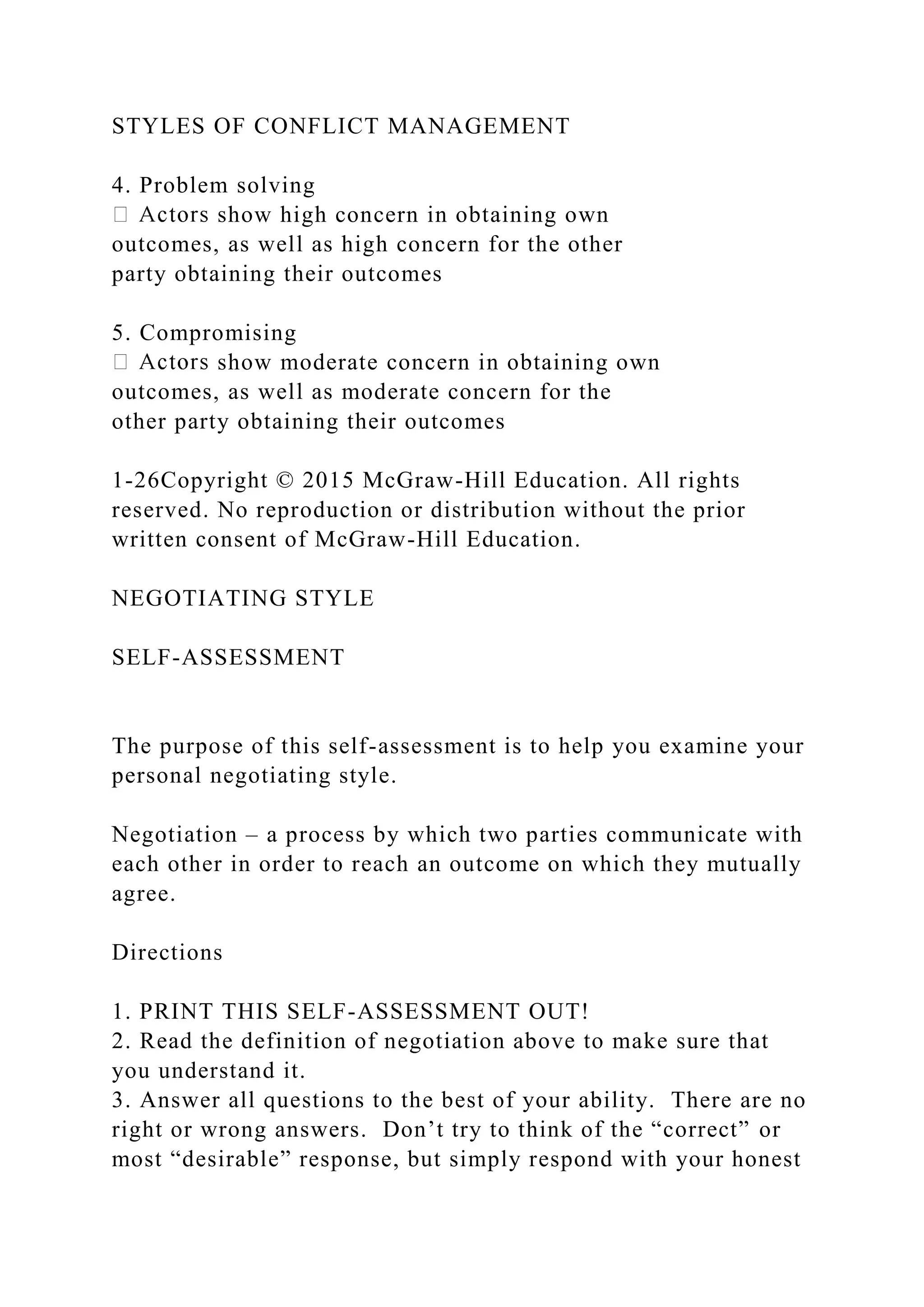 STYLES OF CONFLICT MANAGEMENT
4. Problem solving
show high concern in obtaining own
outcomes, as well as high concern for the other
party obtaining their outcomes
5. Compromising
show moderate concern in obtaining own
outcomes, as well as moderate concern for the
other party obtaining their outcomes
1-26Copyright © 2015 McGraw-Hill Education. All rights
reserved. No reproduction or distribution without the prior
written consent of McGraw-Hill Education.
NEGOTIATING STYLE
SELF-ASSESSMENT
The purpose of this self-assessment is to help you examine your
personal negotiating style.
Negotiation – a process by which two parties communicate with
each other in order to reach an outcome on which they mutually
agree.
Directions
1. PRINT THIS SELF-ASSESSMENT OUT!
2. Read the definition of negotiation above to make sure that
you understand it.
3. Answer all questions to the best of your ability. There are no
right or wrong answers. Don’t try to think of the “correct” or
most “desirable” response, but simply respond with your honest
 