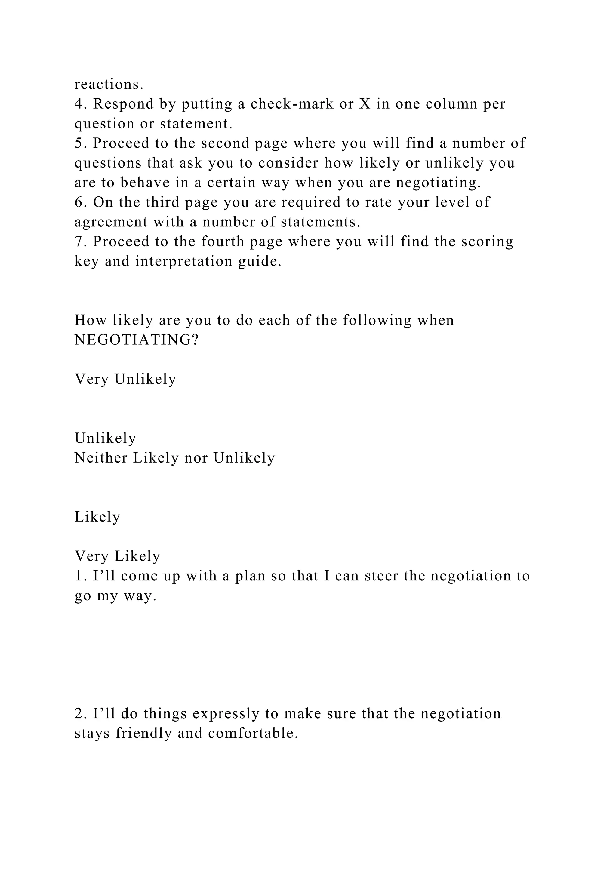 reactions.
4. Respond by putting a check-mark or X in one column per
question or statement.
5. Proceed to the second page where you will find a number of
questions that ask you to consider how likely or unlikely you
are to behave in a certain way when you are negotiating.
6. On the third page you are required to rate your level of
agreement with a number of statements.
7. Proceed to the fourth page where you will find the scoring
key and interpretation guide.
How likely are you to do each of the following when
NEGOTIATING?
Very Unlikely
Unlikely
Neither Likely nor Unlikely
Likely
Very Likely
1. I’ll come up with a plan so that I can steer the negotiation to
go my way.
2. I’ll do things expressly to make sure that the negotiation
stays friendly and comfortable.
 