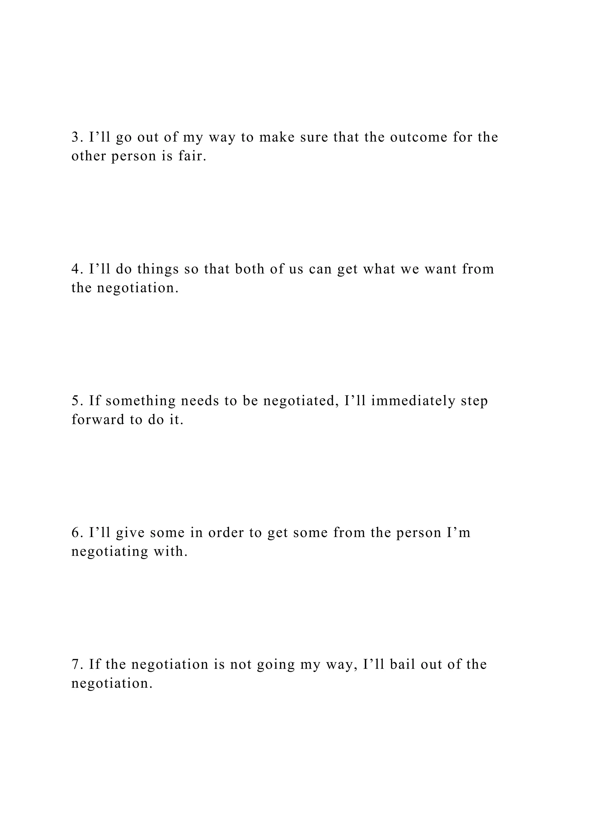 3. I’ll go out of my way to make sure that the outcome for the
other person is fair.
4. I’ll do things so that both of us can get what we want from
the negotiation.
5. If something needs to be negotiated, I’ll immediately step
forward to do it.
6. I’ll give some in order to get some from the person I’m
negotiating with.
7. If the negotiation is not going my way, I’ll bail out of the
negotiation.
 