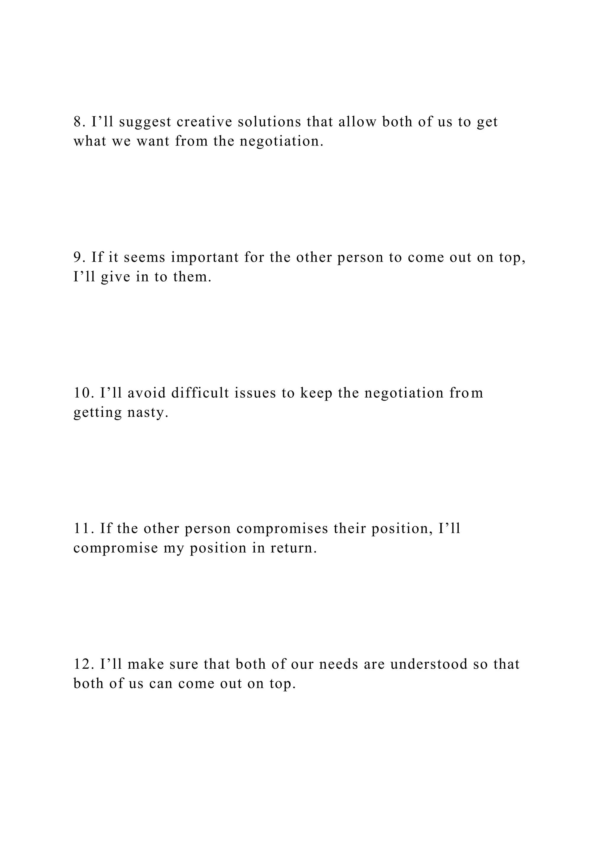 8. I’ll suggest creative solutions that allow both of us to get
what we want from the negotiation.
9. If it seems important for the other person to come out on top,
I’ll give in to them.
10. I’ll avoid difficult issues to keep the negotiation from
getting nasty.
11. If the other person compromises their position, I’ll
compromise my position in return.
12. I’ll make sure that both of our needs are understood so that
both of us can come out on top.
 
