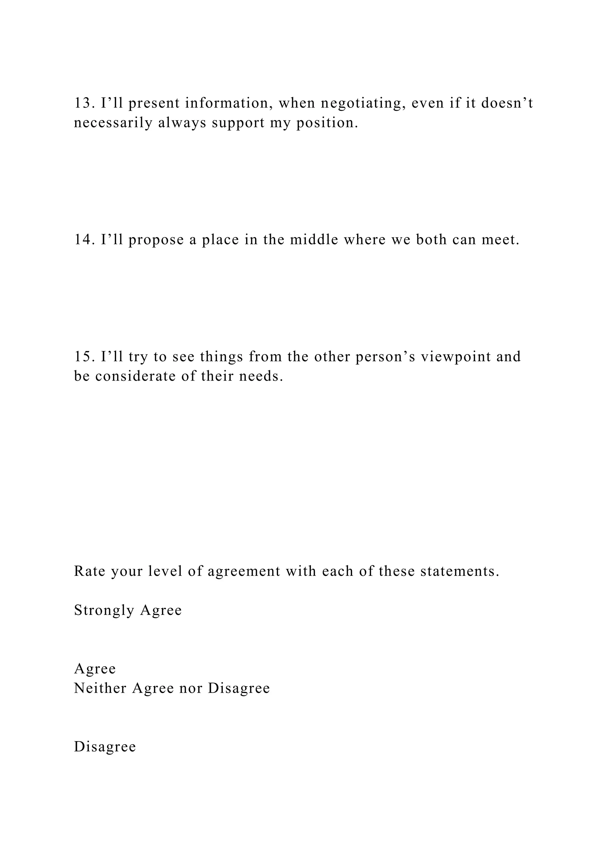 13. I’ll present information, when negotiating, even if it doesn’t
necessarily always support my position.
14. I’ll propose a place in the middle where we both can meet.
15. I’ll try to see things from the other person’s viewpoint and
be considerate of their needs.
Rate your level of agreement with each of these statements.
Strongly Agree
Agree
Neither Agree nor Disagree
Disagree
 