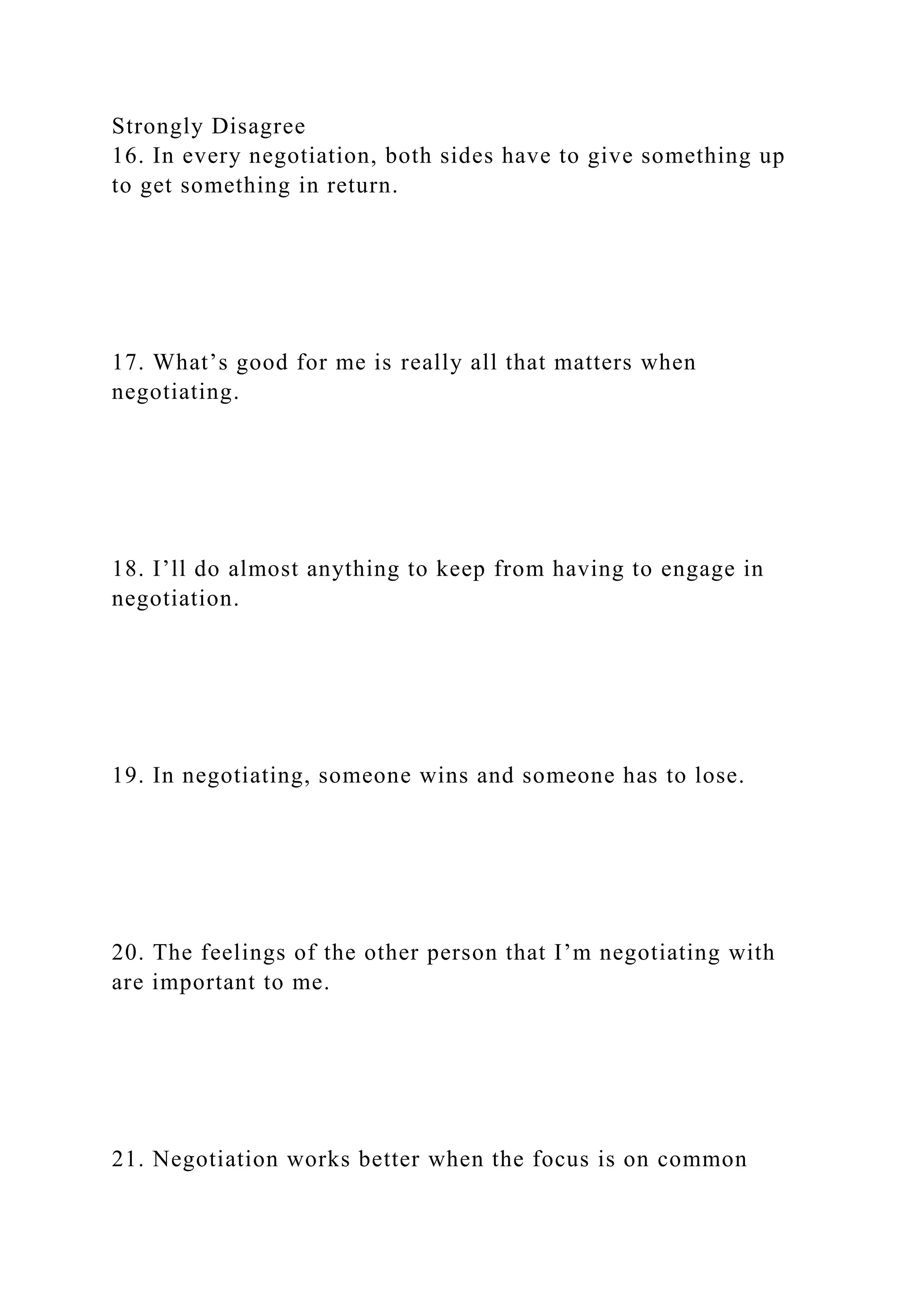 Strongly Disagree
16. In every negotiation, both sides have to give something up
to get something in return.
17. What’s good for me is really all that matters when
negotiating.
18. I’ll do almost anything to keep from having to engage in
negotiation.
19. In negotiating, someone wins and someone has to lose.
20. The feelings of the other person that I’m negotiating with
are important to me.
21. Negotiation works better when the focus is on common
 