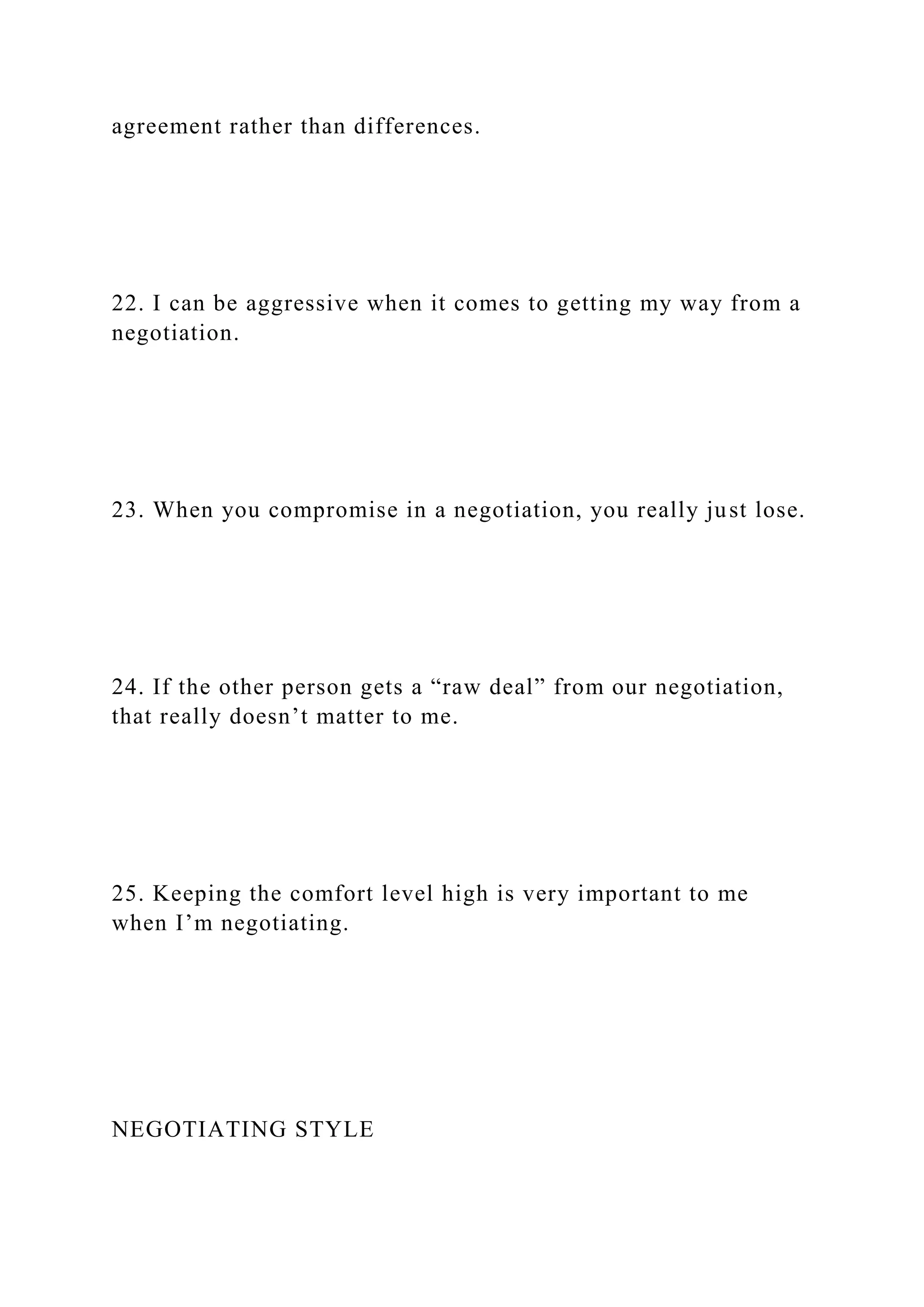 agreement rather than differences.
22. I can be aggressive when it comes to getting my way from a
negotiation.
23. When you compromise in a negotiation, you really just lose.
24. If the other person gets a “raw deal” from our negotiation,
that really doesn’t matter to me.
25. Keeping the comfort level high is very important to me
when I’m negotiating.
NEGOTIATING STYLE
 
