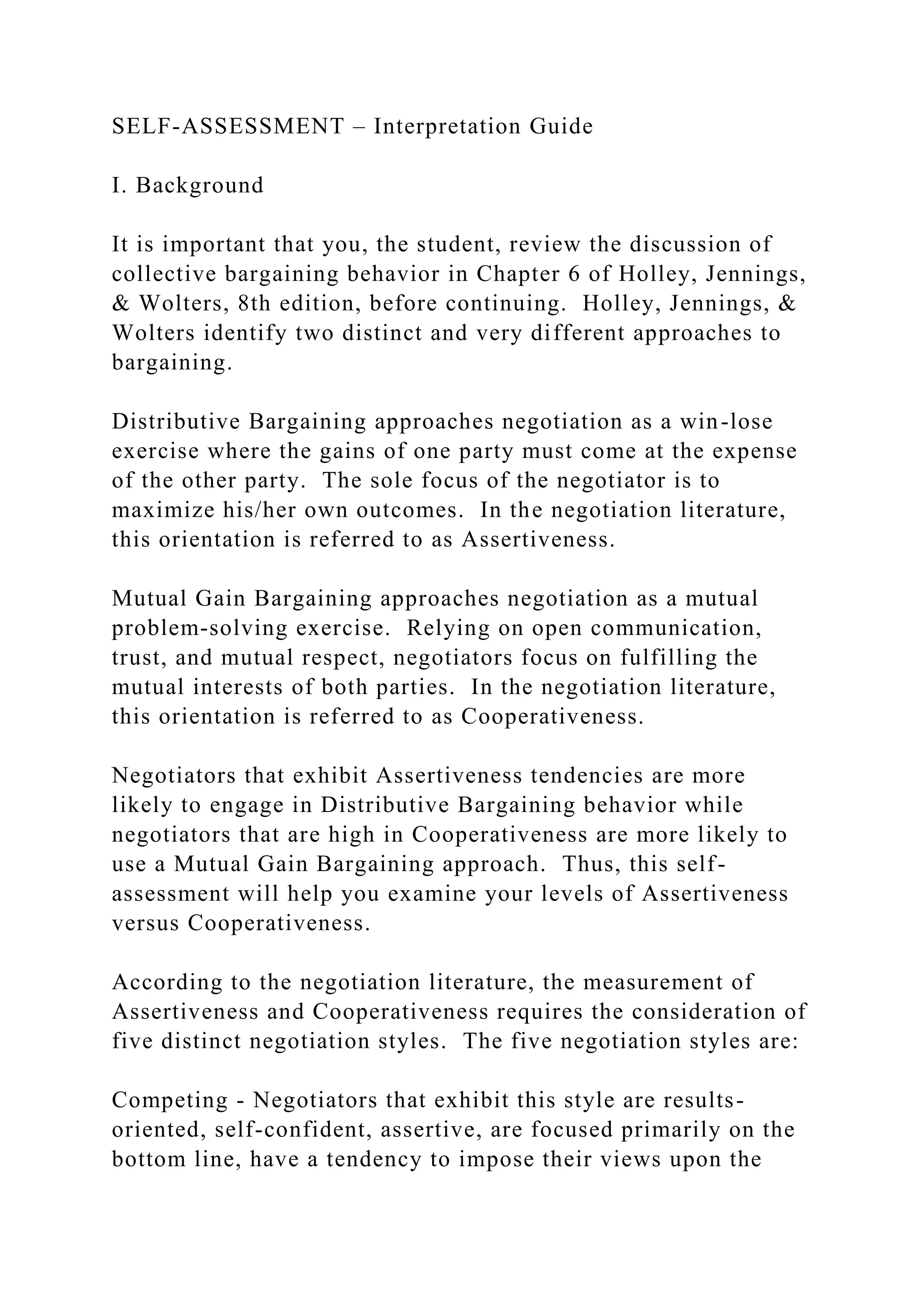 SELF-ASSESSMENT – Interpretation Guide
I. Background
It is important that you, the student, review the discussion of
collective bargaining behavior in Chapter 6 of Holley, Jennings,
& Wolters, 8th edition, before continuing. Holley, Jennings, &
Wolters identify two distinct and very different approaches to
bargaining.
Distributive Bargaining approaches negotiation as a win-lose
exercise where the gains of one party must come at the expense
of the other party. The sole focus of the negotiator is to
maximize his/her own outcomes. In the negotiation literature,
this orientation is referred to as Assertiveness.
Mutual Gain Bargaining approaches negotiation as a mutual
problem-solving exercise. Relying on open communication,
trust, and mutual respect, negotiators focus on fulfilling the
mutual interests of both parties. In the negotiation literature,
this orientation is referred to as Cooperativeness.
Negotiators that exhibit Assertiveness tendencies are more
likely to engage in Distributive Bargaining behavior while
negotiators that are high in Cooperativeness are more likely to
use a Mutual Gain Bargaining approach. Thus, this self-
assessment will help you examine your levels of Assertiveness
versus Cooperativeness.
According to the negotiation literature, the measurement of
Assertiveness and Cooperativeness requires the consideration of
five distinct negotiation styles. The five negotiation styles are:
Competing - Negotiators that exhibit this style are results-
oriented, self-confident, assertive, are focused primarily on the
bottom line, have a tendency to impose their views upon the
 