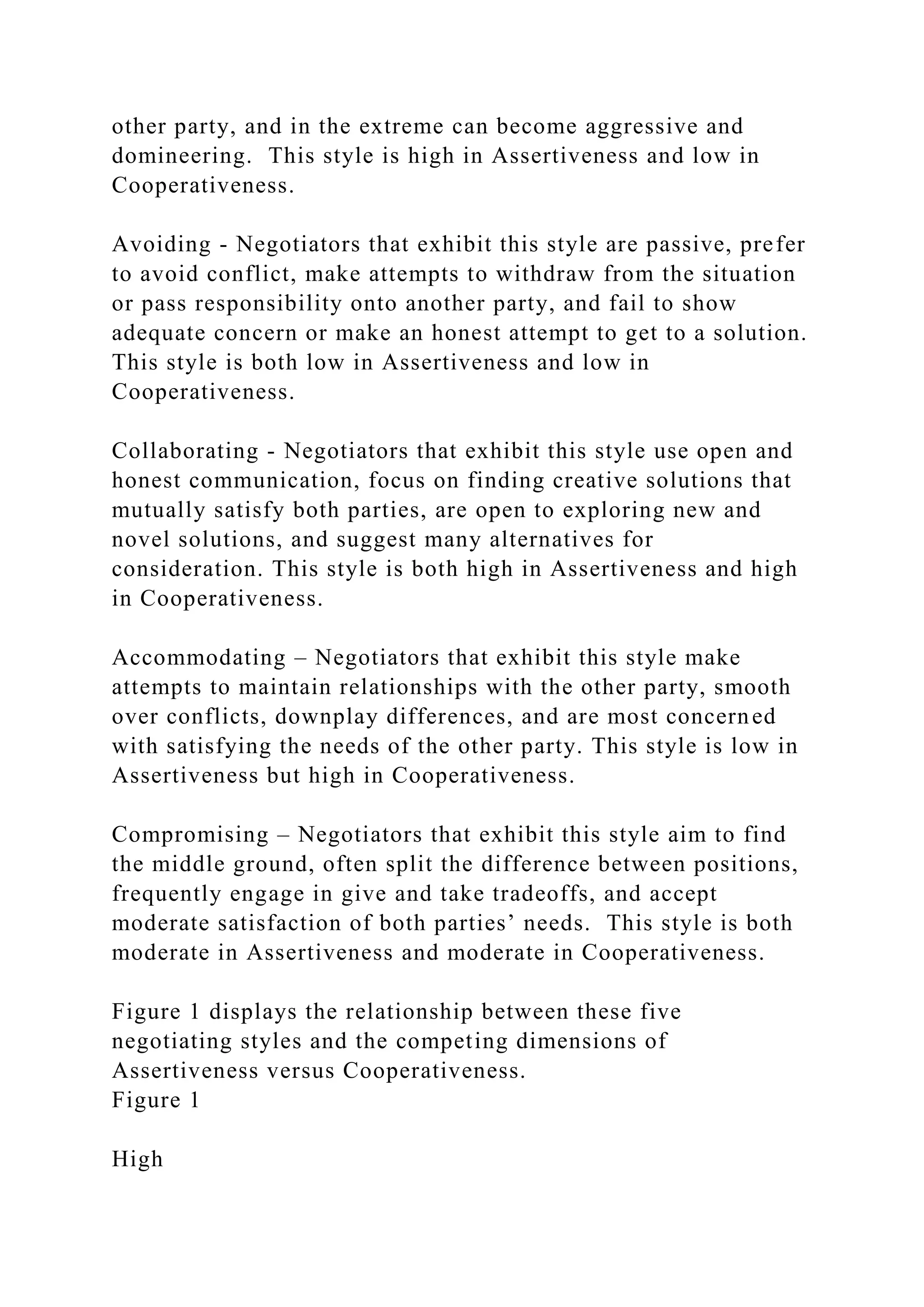 other party, and in the extreme can become aggressive and
domineering. This style is high in Assertiveness and low in
Cooperativeness.
Avoiding - Negotiators that exhibit this style are passive, prefer
to avoid conflict, make attempts to withdraw from the situation
or pass responsibility onto another party, and fail to show
adequate concern or make an honest attempt to get to a solution.
This style is both low in Assertiveness and low in
Cooperativeness.
Collaborating - Negotiators that exhibit this style use open and
honest communication, focus on finding creative solutions that
mutually satisfy both parties, are open to exploring new and
novel solutions, and suggest many alternatives for
consideration. This style is both high in Assertiveness and high
in Cooperativeness.
Accommodating – Negotiators that exhibit this style make
attempts to maintain relationships with the other party, smooth
over conflicts, downplay differences, and are most concerned
with satisfying the needs of the other party. This style is low in
Assertiveness but high in Cooperativeness.
Compromising – Negotiators that exhibit this style aim to find
the middle ground, often split the difference between positions,
frequently engage in give and take tradeoffs, and accept
moderate satisfaction of both parties’ needs. This style is both
moderate in Assertiveness and moderate in Cooperativeness.
Figure 1 displays the relationship between these five
negotiating styles and the competing dimensions of
Assertiveness versus Cooperativeness.
Figure 1
High
 