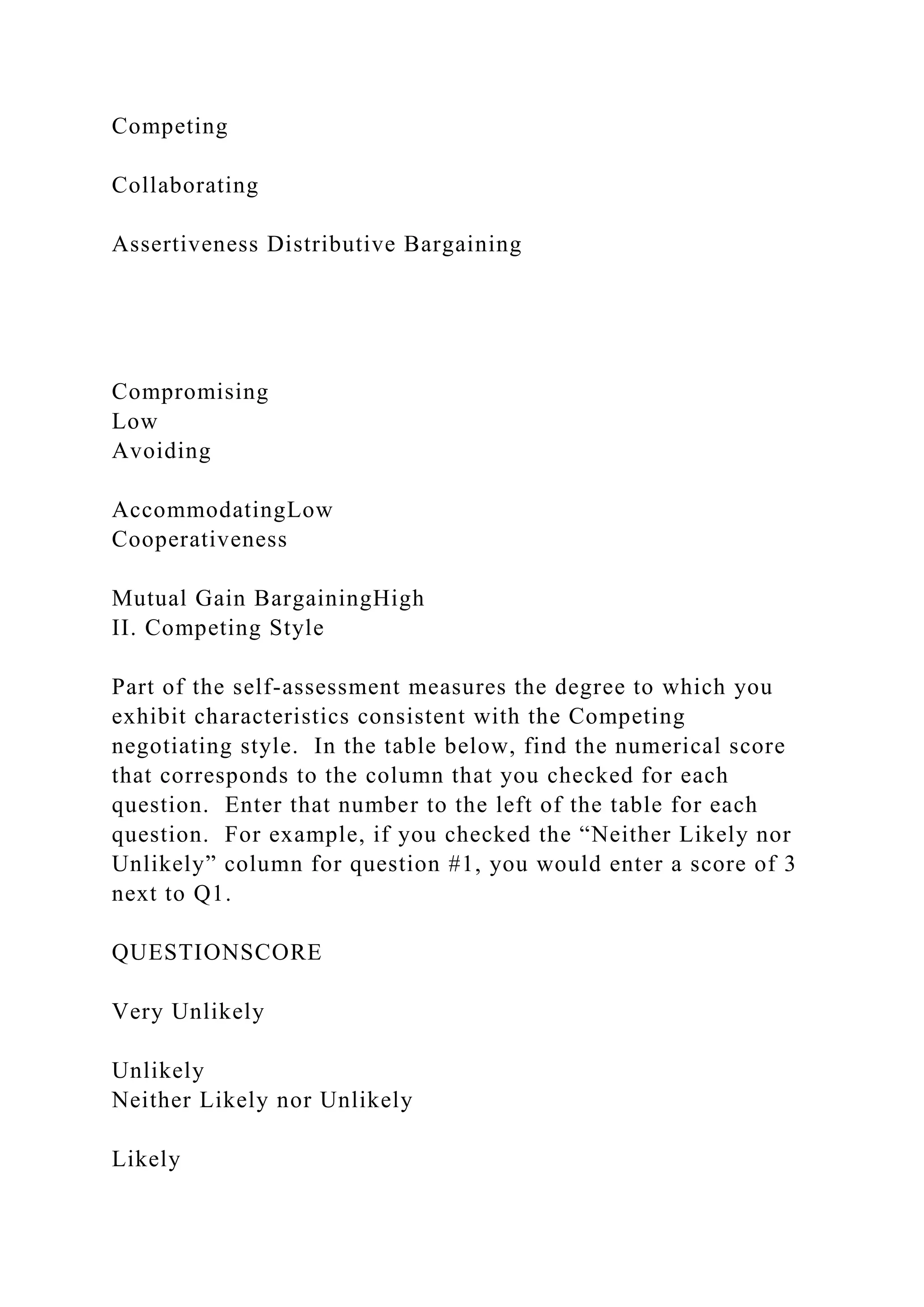 Competing
Collaborating
Assertiveness Distributive Bargaining
Compromising
Low
Avoiding
AccommodatingLow
Cooperativeness
Mutual Gain BargainingHigh
II. Competing Style
Part of the self-assessment measures the degree to which you
exhibit characteristics consistent with the Competing
negotiating style. In the table below, find the numerical score
that corresponds to the column that you checked for each
question. Enter that number to the left of the table for each
question. For example, if you checked the “Neither Likely nor
Unlikely” column for question #1, you would enter a score of 3
next to Q1.
QUESTIONSCORE
Very Unlikely
Unlikely
Neither Likely nor Unlikely
Likely
 