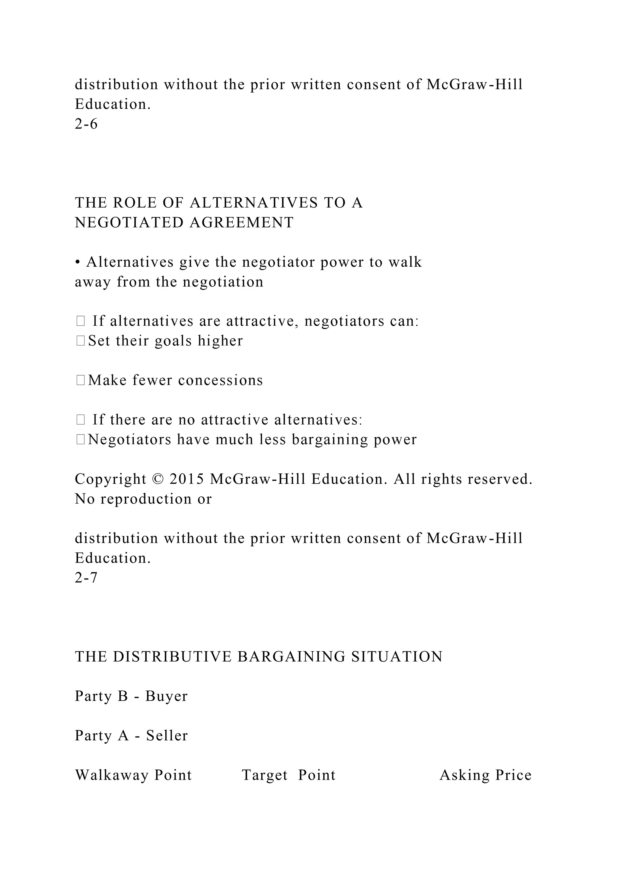 distribution without the prior written consent of McGraw-Hill
Education.
2-6
THE ROLE OF ALTERNATIVES TO A
NEGOTIATED AGREEMENT
• Alternatives give the negotiator power to walk
away from the negotiation
Copyright © 2015 McGraw-Hill Education. All rights reserved.
No reproduction or
distribution without the prior written consent of McGraw-Hill
Education.
2-7
THE DISTRIBUTIVE BARGAINING SITUATION
Party B - Buyer
Party A - Seller
Walkaway Point Target Point Asking Price
 