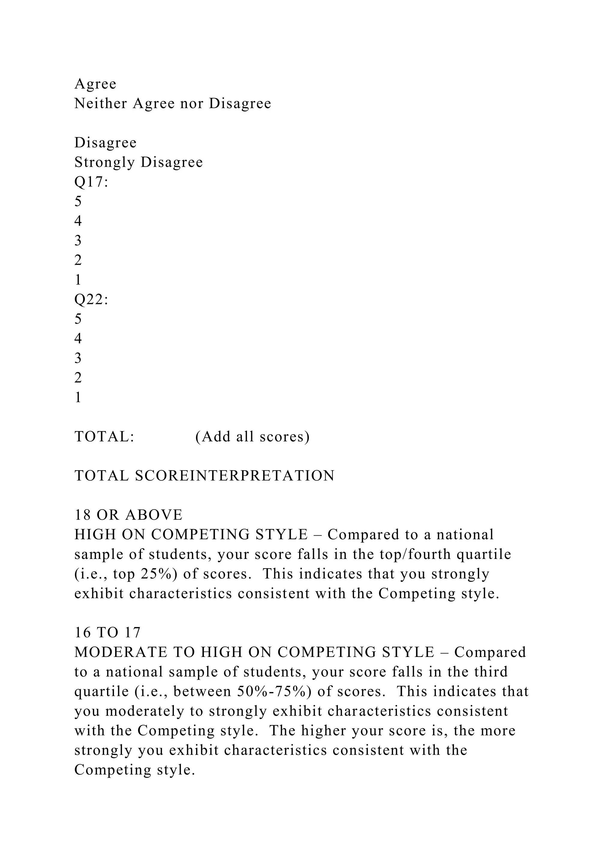 Agree
Neither Agree nor Disagree
Disagree
Strongly Disagree
Q17:
5
4
3
2
1
Q22:
5
4
3
2
1
TOTAL: (Add all scores)
TOTAL SCOREINTERPRETATION
18 OR ABOVE
HIGH ON COMPETING STYLE – Compared to a national
sample of students, your score falls in the top/fourth quartile
(i.e., top 25%) of scores. This indicates that you strongly
exhibit characteristics consistent with the Competing style.
16 TO 17
MODERATE TO HIGH ON COMPETING STYLE – Compared
to a national sample of students, your score falls in the third
quartile (i.e., between 50%-75%) of scores. This indicates that
you moderately to strongly exhibit characteristics consistent
with the Competing style. The higher your score is, the more
strongly you exhibit characteristics consistent with the
Competing style.
 