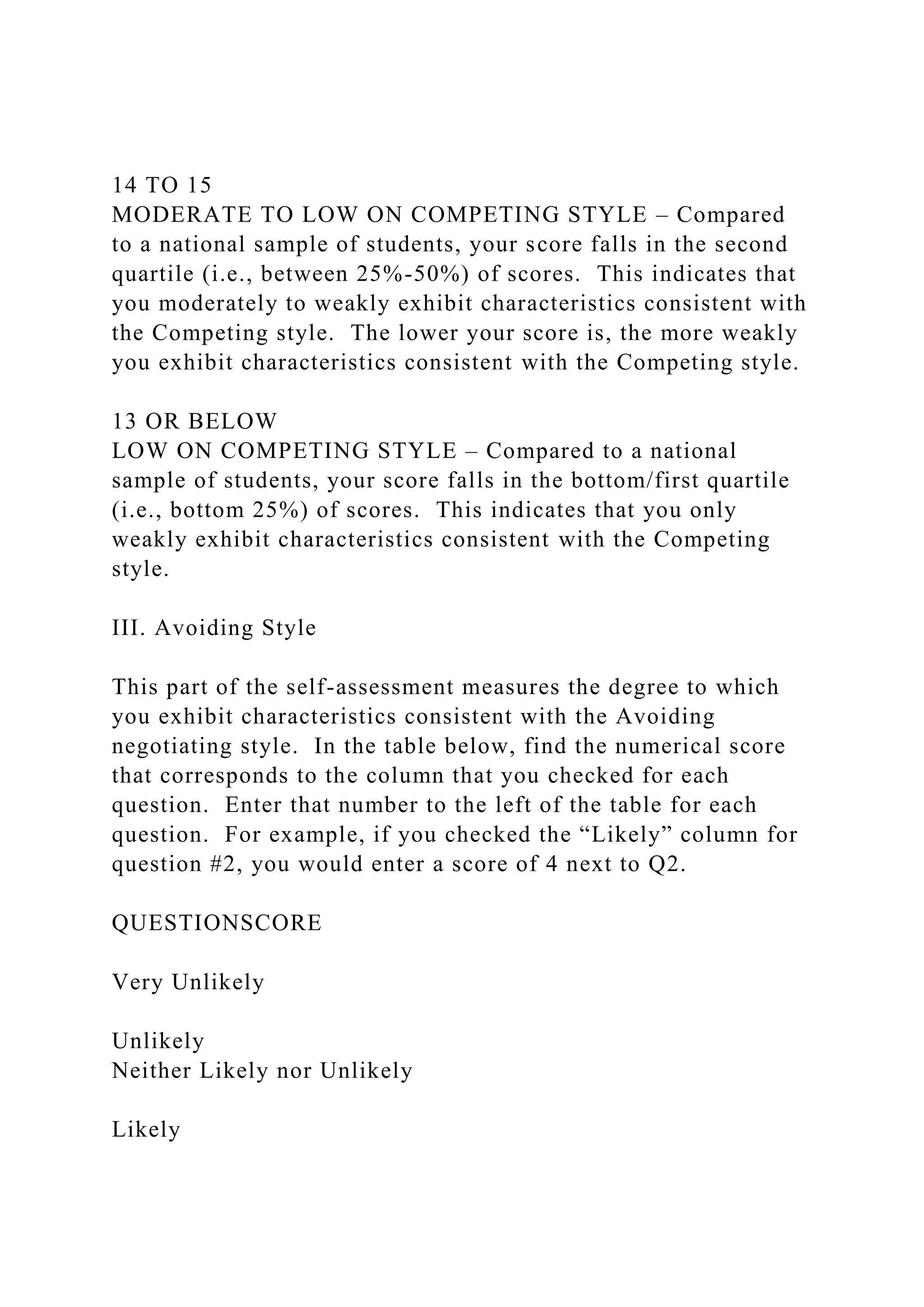 14 TO 15
MODERATE TO LOW ON COMPETING STYLE – Compared
to a national sample of students, your score falls in the second
quartile (i.e., between 25%-50%) of scores. This indicates that
you moderately to weakly exhibit characteristics consistent with
the Competing style. The lower your score is, the more weakly
you exhibit characteristics consistent with the Competing style.
13 OR BELOW
LOW ON COMPETING STYLE – Compared to a national
sample of students, your score falls in the bottom/first quartile
(i.e., bottom 25%) of scores. This indicates that you only
weakly exhibit characteristics consistent with the Competing
style.
III. Avoiding Style
This part of the self-assessment measures the degree to which
you exhibit characteristics consistent with the Avoiding
negotiating style. In the table below, find the numerical score
that corresponds to the column that you checked for each
question. Enter that number to the left of the table for each
question. For example, if you checked the “Likely” column for
question #2, you would enter a score of 4 next to Q2.
QUESTIONSCORE
Very Unlikely
Unlikely
Neither Likely nor Unlikely
Likely
 