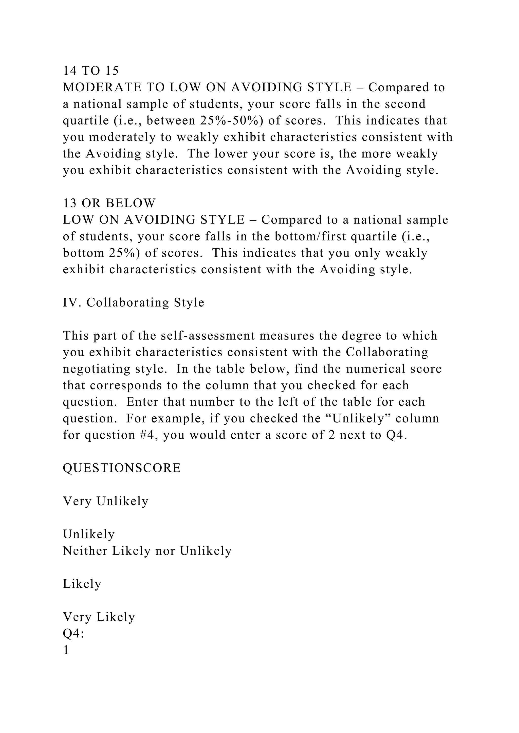 14 TO 15
MODERATE TO LOW ON AVOIDING STYLE – Compared to
a national sample of students, your score falls in the second
quartile (i.e., between 25%-50%) of scores. This indicates that
you moderately to weakly exhibit characteristics consistent with
the Avoiding style. The lower your score is, the more weakly
you exhibit characteristics consistent with the Avoiding style.
13 OR BELOW
LOW ON AVOIDING STYLE – Compared to a national sample
of students, your score falls in the bottom/first quartile (i.e.,
bottom 25%) of scores. This indicates that you only weakly
exhibit characteristics consistent with the Avoiding style.
IV. Collaborating Style
This part of the self-assessment measures the degree to which
you exhibit characteristics consistent with the Collaborating
negotiating style. In the table below, find the numerical score
that corresponds to the column that you checked for each
question. Enter that number to the left of the table for each
question. For example, if you checked the “Unlikely” column
for question #4, you would enter a score of 2 next to Q4.
QUESTIONSCORE
Very Unlikely
Unlikely
Neither Likely nor Unlikely
Likely
Very Likely
Q4:
1
 
