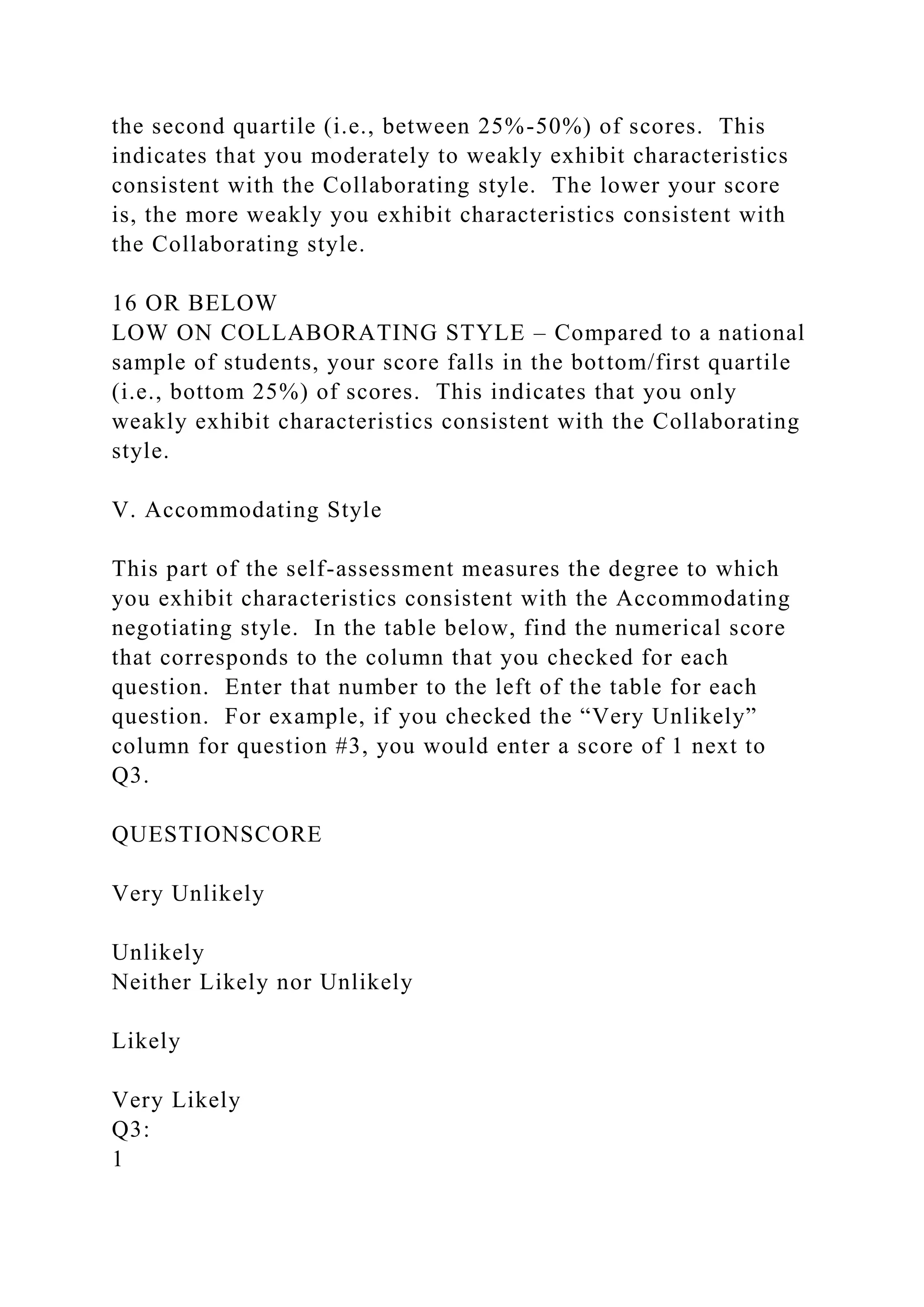 the second quartile (i.e., between 25%-50%) of scores. This
indicates that you moderately to weakly exhibit characteristics
consistent with the Collaborating style. The lower your score
is, the more weakly you exhibit characteristics consistent with
the Collaborating style.
16 OR BELOW
LOW ON COLLABORATING STYLE – Compared to a national
sample of students, your score falls in the bottom/first quartile
(i.e., bottom 25%) of scores. This indicates that you only
weakly exhibit characteristics consistent with the Collaborating
style.
V. Accommodating Style
This part of the self-assessment measures the degree to which
you exhibit characteristics consistent with the Accommodating
negotiating style. In the table below, find the numerical score
that corresponds to the column that you checked for each
question. Enter that number to the left of the table for each
question. For example, if you checked the “Very Unlikely”
column for question #3, you would enter a score of 1 next to
Q3.
QUESTIONSCORE
Very Unlikely
Unlikely
Neither Likely nor Unlikely
Likely
Very Likely
Q3:
1
 