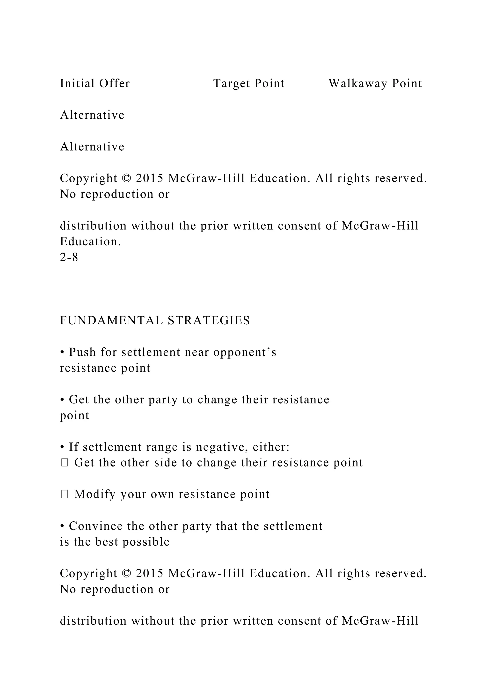 Initial Offer Target Point Walkaway Point
Alternative
Alternative
Copyright © 2015 McGraw-Hill Education. All rights reserved.
No reproduction or
distribution without the prior written consent of McGraw-Hill
Education.
2-8
FUNDAMENTAL STRATEGIES
• Push for settlement near opponent’s
resistance point
• Get the other party to change their resistance
point
• If settlement range is negative, either:
• Convince the other party that the settlement
is the best possible
Copyright © 2015 McGraw-Hill Education. All rights reserved.
No reproduction or
distribution without the prior written consent of McGraw-Hill
 