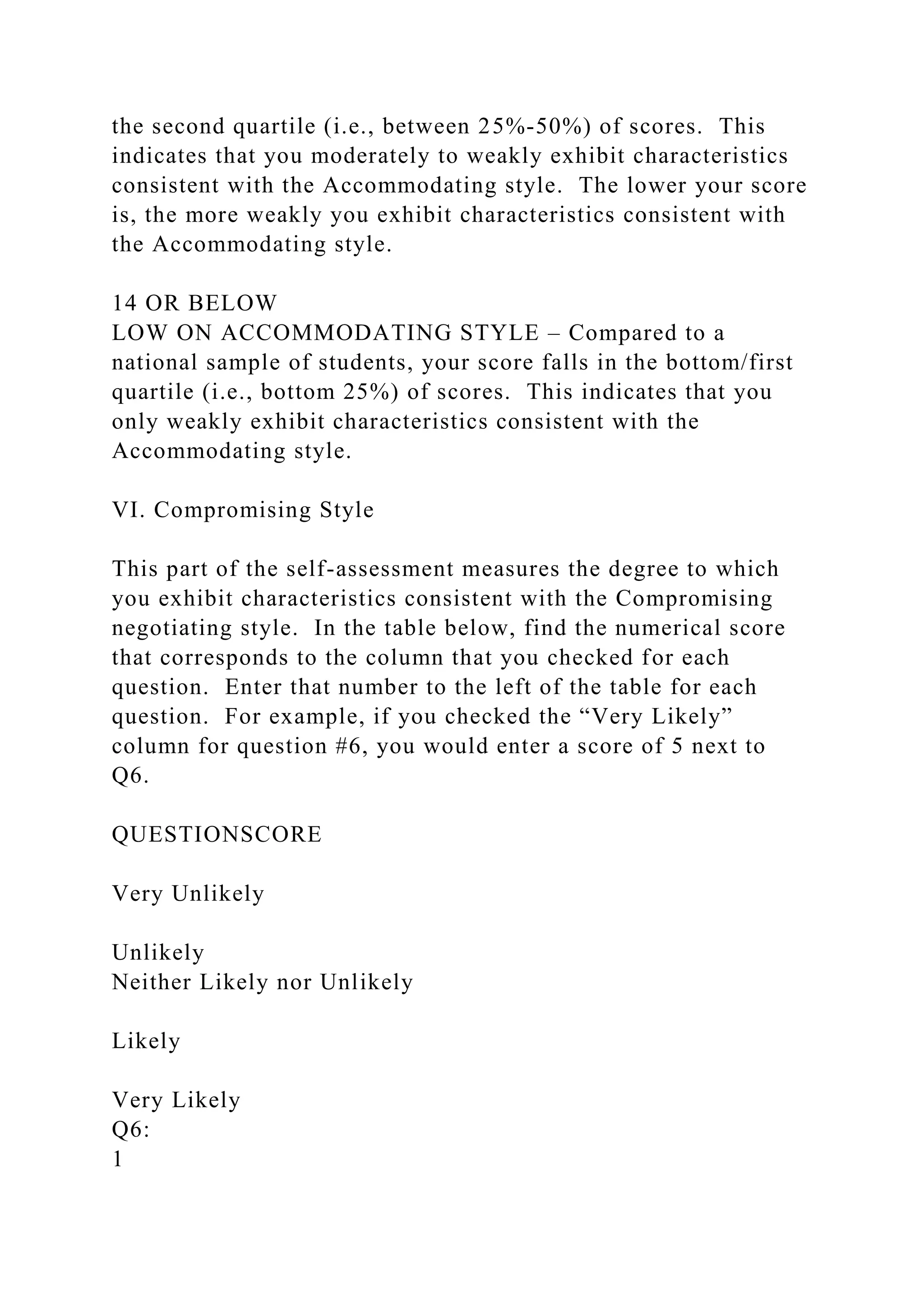the second quartile (i.e., between 25%-50%) of scores. This
indicates that you moderately to weakly exhibit characteristics
consistent with the Accommodating style. The lower your score
is, the more weakly you exhibit characteristics consistent with
the Accommodating style.
14 OR BELOW
LOW ON ACCOMMODATING STYLE – Compared to a
national sample of students, your score falls in the bottom/first
quartile (i.e., bottom 25%) of scores. This indicates that you
only weakly exhibit characteristics consistent with the
Accommodating style.
VI. Compromising Style
This part of the self-assessment measures the degree to which
you exhibit characteristics consistent with the Compromising
negotiating style. In the table below, find the numerical score
that corresponds to the column that you checked for each
question. Enter that number to the left of the table for each
question. For example, if you checked the “Very Likely”
column for question #6, you would enter a score of 5 next to
Q6.
QUESTIONSCORE
Very Unlikely
Unlikely
Neither Likely nor Unlikely
Likely
Very Likely
Q6:
1
 