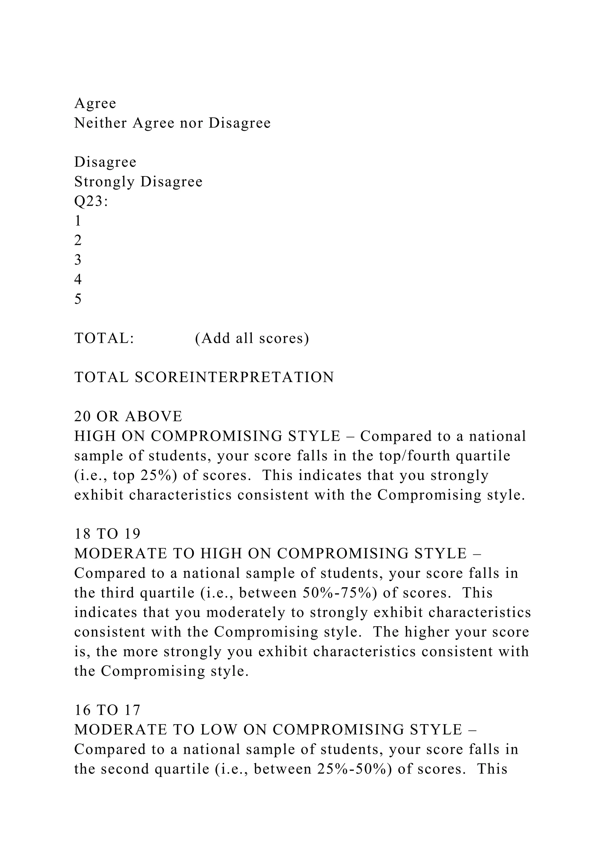 Agree
Neither Agree nor Disagree
Disagree
Strongly Disagree
Q23:
1
2
3
4
5
TOTAL: (Add all scores)
TOTAL SCOREINTERPRETATION
20 OR ABOVE
HIGH ON COMPROMISING STYLE – Compared to a national
sample of students, your score falls in the top/fourth quartile
(i.e., top 25%) of scores. This indicates that you strongly
exhibit characteristics consistent with the Compromising style.
18 TO 19
MODERATE TO HIGH ON COMPROMISING STYLE –
Compared to a national sample of students, your score falls in
the third quartile (i.e., between 50%-75%) of scores. This
indicates that you moderately to strongly exhibit characteristics
consistent with the Compromising style. The higher your score
is, the more strongly you exhibit characteristics consistent with
the Compromising style.
16 TO 17
MODERATE TO LOW ON COMPROMISING STYLE –
Compared to a national sample of students, your score falls in
the second quartile (i.e., between 25%-50%) of scores. This
 