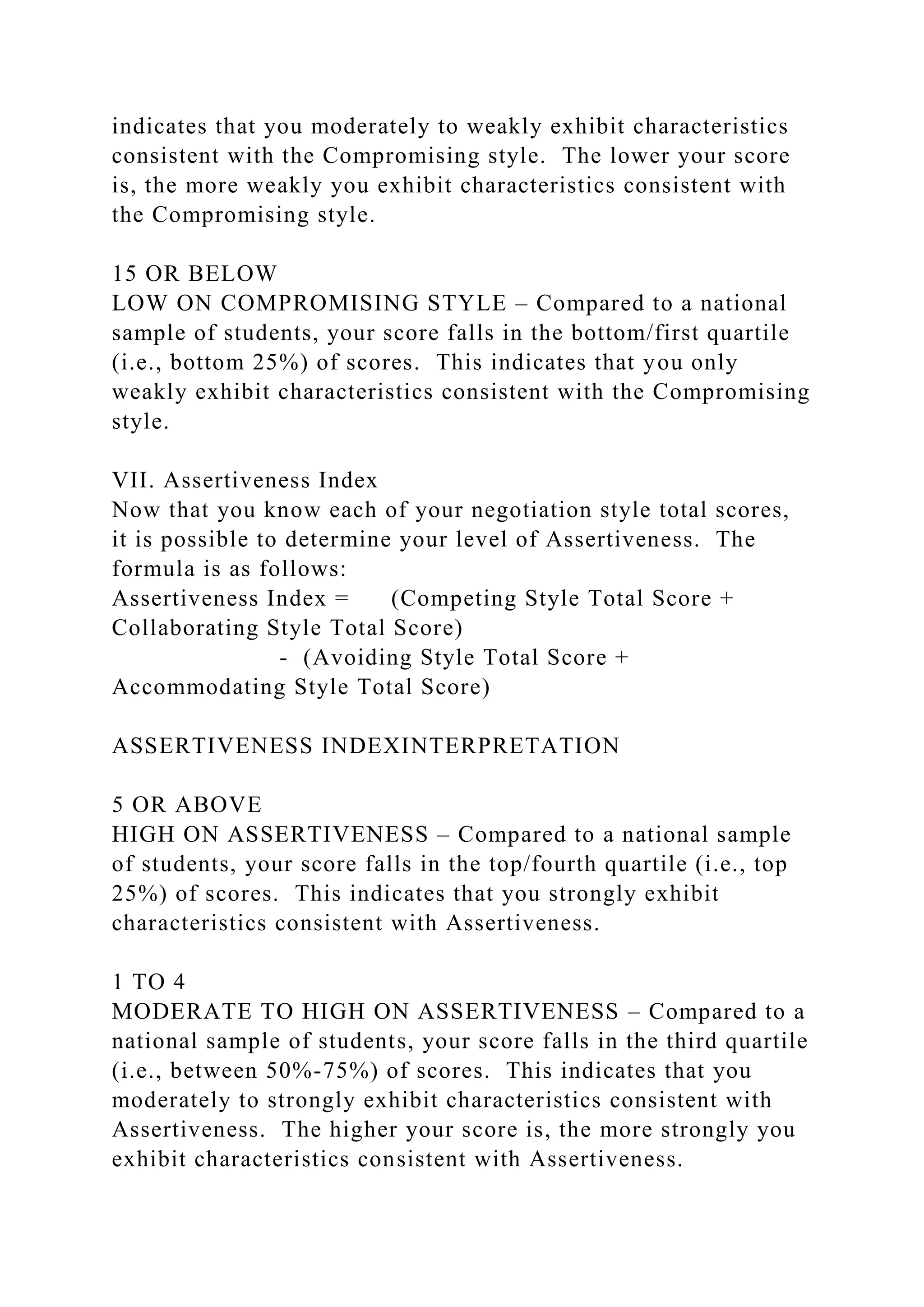 indicates that you moderately to weakly exhibit characteristics
consistent with the Compromising style. The lower your score
is, the more weakly you exhibit characteristics consistent with
the Compromising style.
15 OR BELOW
LOW ON COMPROMISING STYLE – Compared to a national
sample of students, your score falls in the bottom/first quartile
(i.e., bottom 25%) of scores. This indicates that you only
weakly exhibit characteristics consistent with the Compromising
style.
VII. Assertiveness Index
Now that you know each of your negotiation style total scores,
it is possible to determine your level of Assertiveness. The
formula is as follows:
Assertiveness Index = (Competing Style Total Score +
Collaborating Style Total Score)
- (Avoiding Style Total Score +
Accommodating Style Total Score)
ASSERTIVENESS INDEXINTERPRETATION
5 OR ABOVE
HIGH ON ASSERTIVENESS – Compared to a national sample
of students, your score falls in the top/fourth quartile (i.e., top
25%) of scores. This indicates that you strongly exhibit
characteristics consistent with Assertiveness.
1 TO 4
MODERATE TO HIGH ON ASSERTIVENESS – Compared to a
national sample of students, your score falls in the third quartile
(i.e., between 50%-75%) of scores. This indicates that you
moderately to strongly exhibit characteristics consistent with
Assertiveness. The higher your score is, the more strongly you
exhibit characteristics consistent with Assertiveness.
 