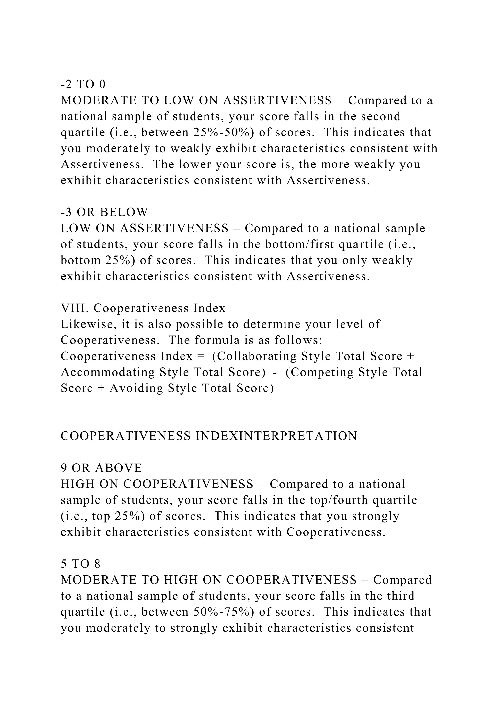 -2 TO 0
MODERATE TO LOW ON ASSERTIVENESS – Compared to a
national sample of students, your score falls in the second
quartile (i.e., between 25%-50%) of scores. This indicates that
you moderately to weakly exhibit characteristics consistent with
Assertiveness. The lower your score is, the more weakly you
exhibit characteristics consistent with Assertiveness.
-3 OR BELOW
LOW ON ASSERTIVENESS – Compared to a national sample
of students, your score falls in the bottom/first quartile (i.e.,
bottom 25%) of scores. This indicates that you only weakly
exhibit characteristics consistent with Assertiveness.
VIII. Cooperativeness Index
Likewise, it is also possible to determine your level of
Cooperativeness. The formula is as follows:
Cooperativeness Index = (Collaborating Style Total Score +
Accommodating Style Total Score) - (Competing Style Total
Score + Avoiding Style Total Score)
COOPERATIVENESS INDEXINTERPRETATION
9 OR ABOVE
HIGH ON COOPERATIVENESS – Compared to a national
sample of students, your score falls in the top/fourth quartile
(i.e., top 25%) of scores. This indicates that you strongly
exhibit characteristics consistent with Cooperativeness.
5 TO 8
MODERATE TO HIGH ON COOPERATIVENESS – Compared
to a national sample of students, your score falls in the third
quartile (i.e., between 50%-75%) of scores. This indicates that
you moderately to strongly exhibit characteristics consistent
 