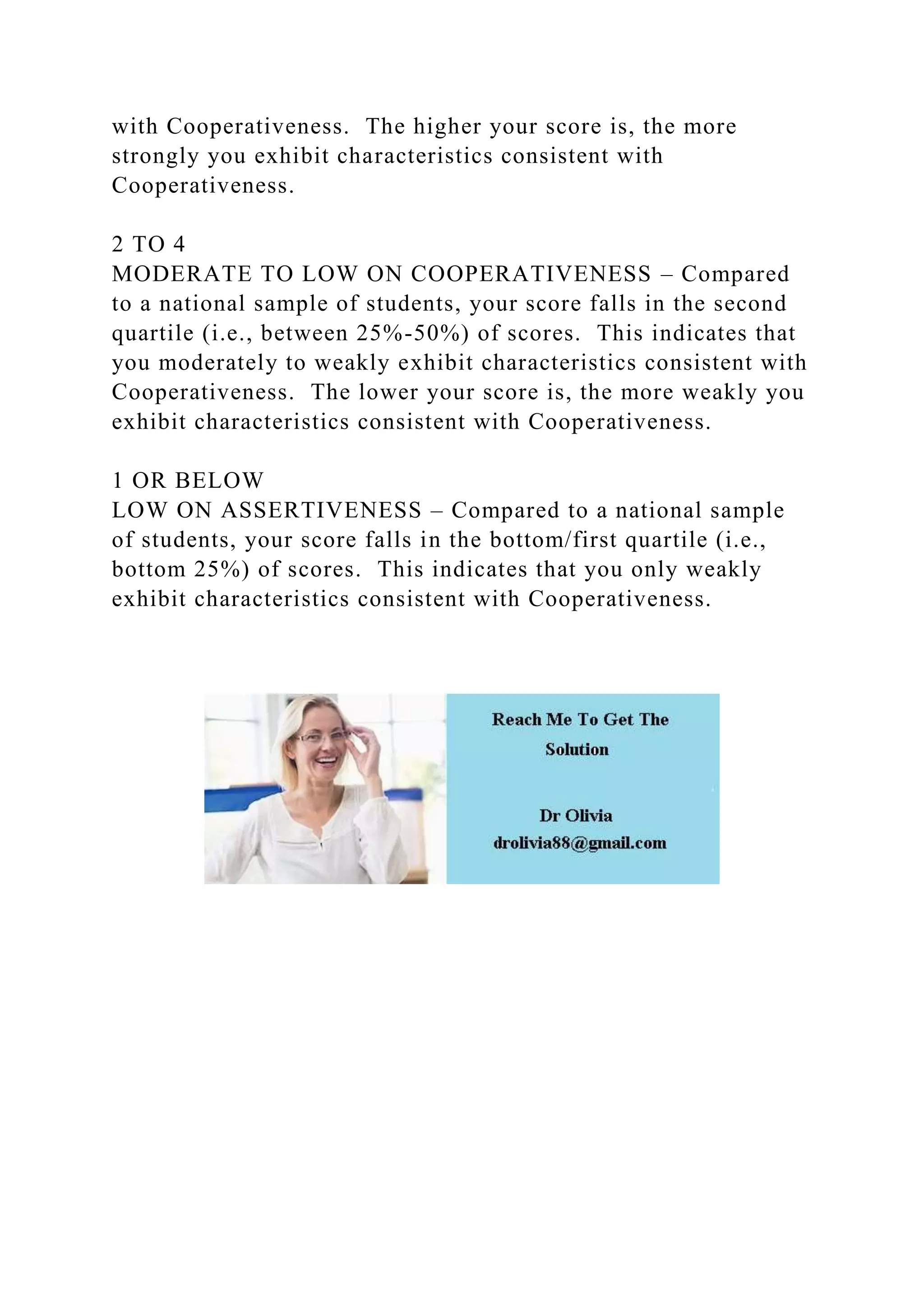 with Cooperativeness. The higher your score is, the more
strongly you exhibit characteristics consistent with
Cooperativeness.
2 TO 4
MODERATE TO LOW ON COOPERATIVENESS – Compared
to a national sample of students, your score falls in the second
quartile (i.e., between 25%-50%) of scores. This indicates that
you moderately to weakly exhibit characteristics consistent with
Cooperativeness. The lower your score is, the more weakly you
exhibit characteristics consistent with Cooperativeness.
1 OR BELOW
LOW ON ASSERTIVENESS – Compared to a national sample
of students, your score falls in the bottom/first quartile (i.e.,
bottom 25%) of scores. This indicates that you only weakly
exhibit characteristics consistent with Cooperativeness.
 