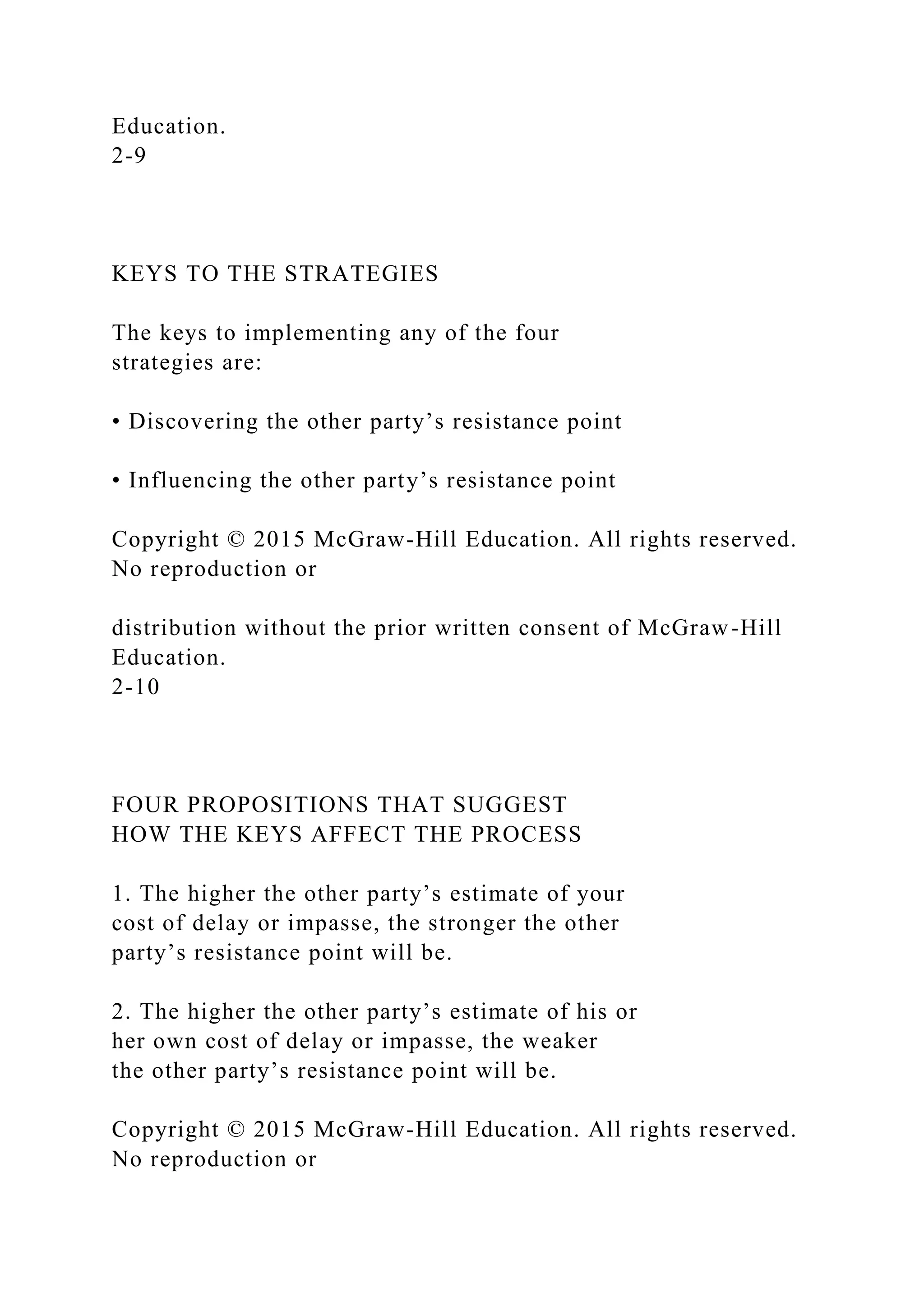Education.
2-9
KEYS TO THE STRATEGIES
The keys to implementing any of the four
strategies are:
• Discovering the other party’s resistance point
• Influencing the other party’s resistance point
Copyright © 2015 McGraw-Hill Education. All rights reserved.
No reproduction or
distribution without the prior written consent of McGraw-Hill
Education.
2-10
FOUR PROPOSITIONS THAT SUGGEST
HOW THE KEYS AFFECT THE PROCESS
1. The higher the other party’s estimate of your
cost of delay or impasse, the stronger the other
party’s resistance point will be.
2. The higher the other party’s estimate of his or
her own cost of delay or impasse, the weaker
the other party’s resistance point will be.
Copyright © 2015 McGraw-Hill Education. All rights reserved.
No reproduction or
 