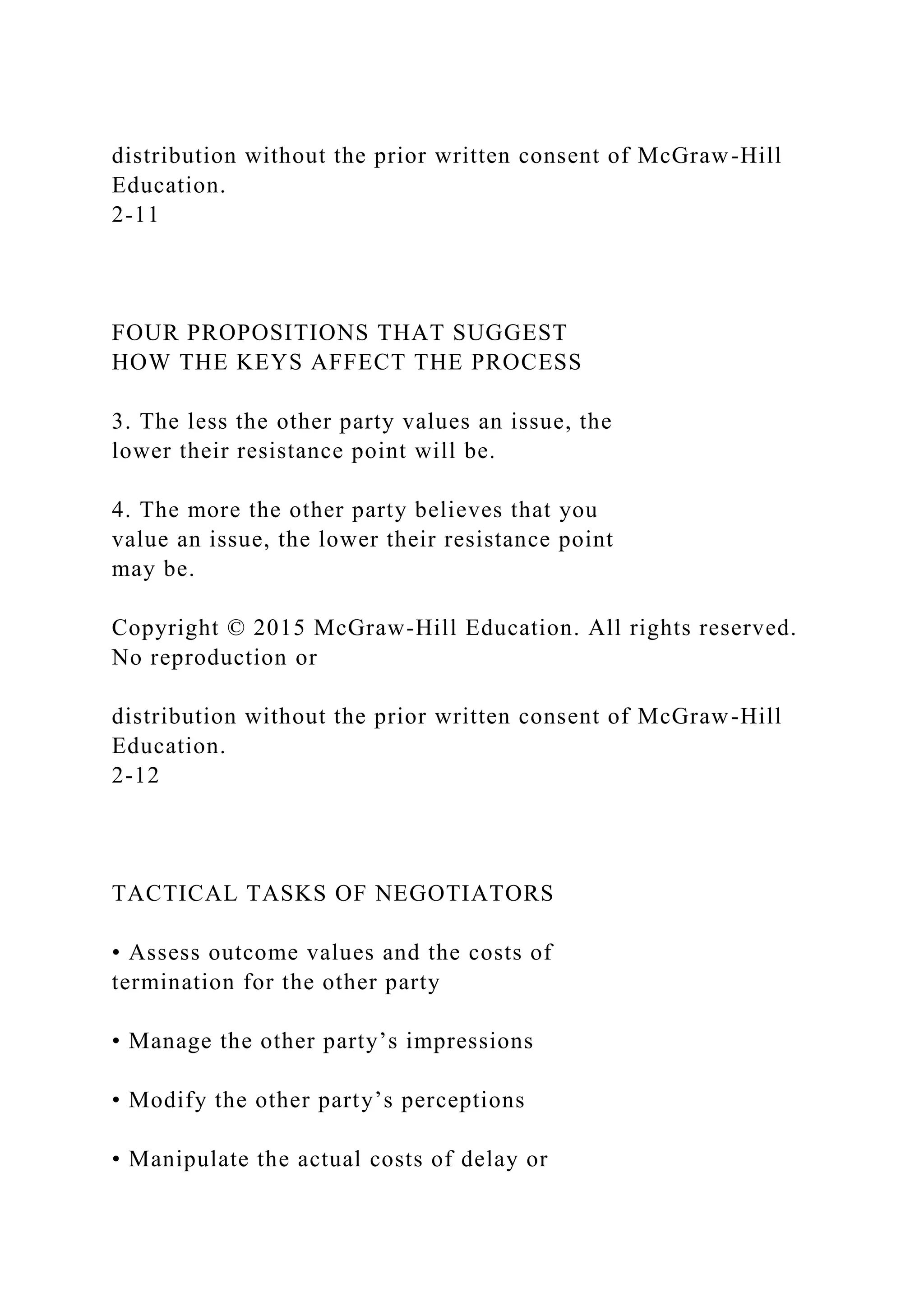 distribution without the prior written consent of McGraw-Hill
Education.
2-11
FOUR PROPOSITIONS THAT SUGGEST
HOW THE KEYS AFFECT THE PROCESS
3. The less the other party values an issue, the
lower their resistance point will be.
4. The more the other party believes that you
value an issue, the lower their resistance point
may be.
Copyright © 2015 McGraw-Hill Education. All rights reserved.
No reproduction or
distribution without the prior written consent of McGraw-Hill
Education.
2-12
TACTICAL TASKS OF NEGOTIATORS
• Assess outcome values and the costs of
termination for the other party
• Manage the other party’s impressions
• Modify the other party’s perceptions
• Manipulate the actual costs of delay or
 