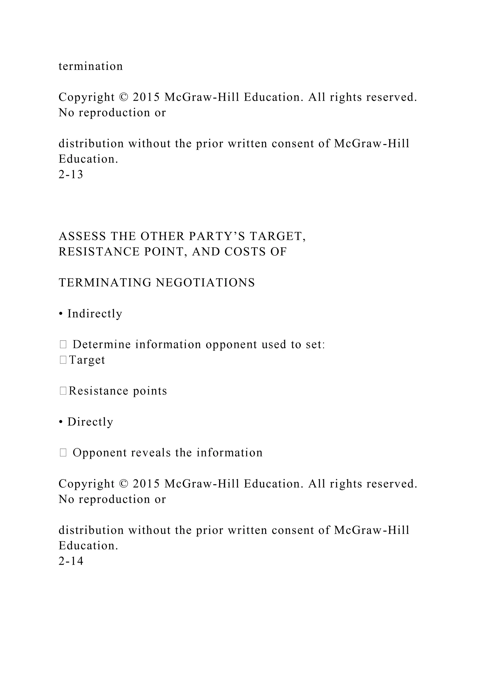 termination
Copyright © 2015 McGraw-Hill Education. All rights reserved.
No reproduction or
distribution without the prior written consent of McGraw-Hill
Education.
2-13
ASSESS THE OTHER PARTY’S TARGET,
RESISTANCE POINT, AND COSTS OF
TERMINATING NEGOTIATIONS
• Indirectly
• Directly
Copyright © 2015 McGraw-Hill Education. All rights reserved.
No reproduction or
distribution without the prior written consent of McGraw-Hill
Education.
2-14
 