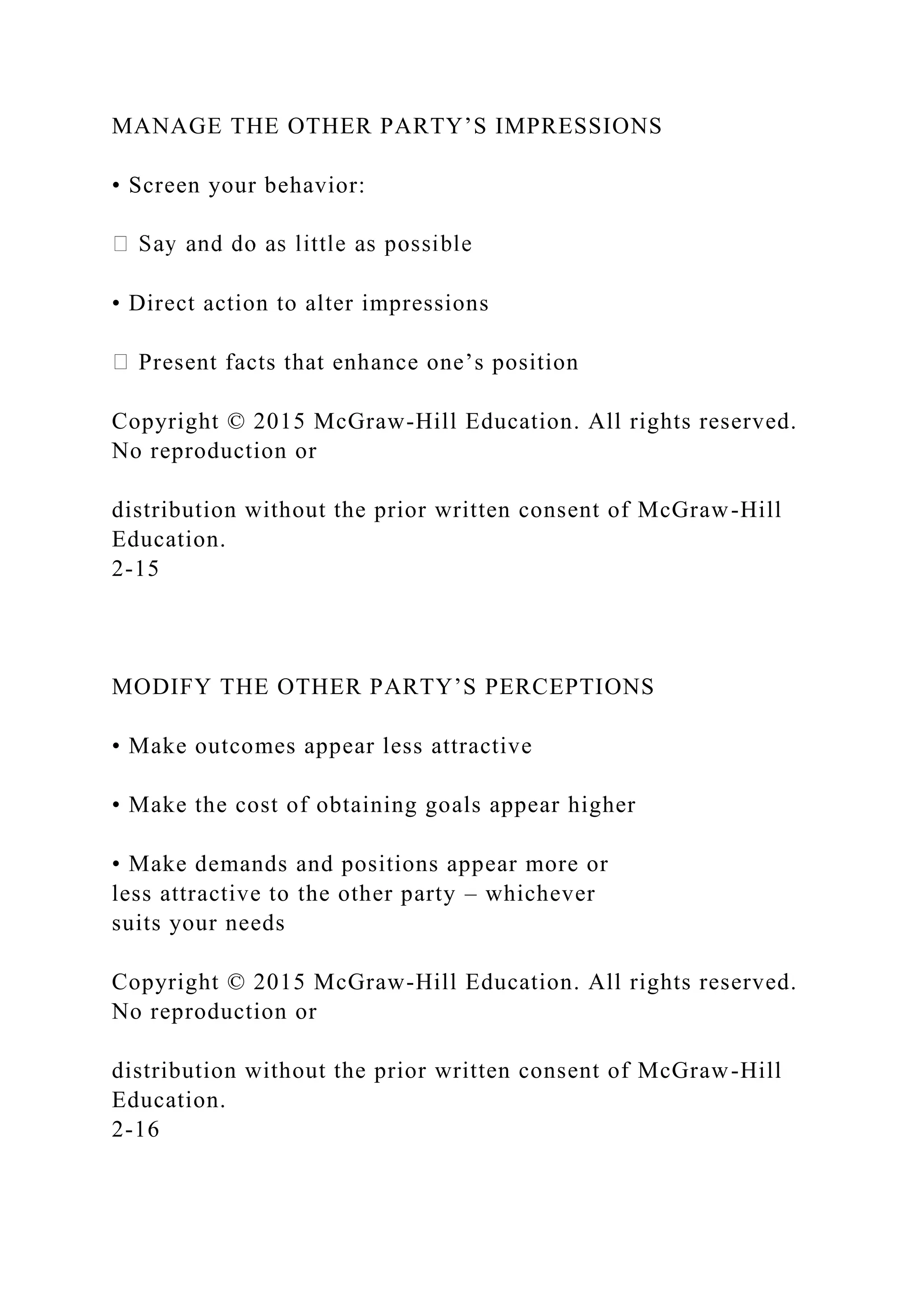 MANAGE THE OTHER PARTY’S IMPRESSIONS
• Screen your behavior:
• Direct action to alter impressions
Present facts that enhance one’s position
Copyright © 2015 McGraw-Hill Education. All rights reserved.
No reproduction or
distribution without the prior written consent of McGraw-Hill
Education.
2-15
MODIFY THE OTHER PARTY’S PERCEPTIONS
• Make outcomes appear less attractive
• Make the cost of obtaining goals appear higher
• Make demands and positions appear more or
less attractive to the other party – whichever
suits your needs
Copyright © 2015 McGraw-Hill Education. All rights reserved.
No reproduction or
distribution without the prior written consent of McGraw-Hill
Education.
2-16
 