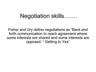 Negotiation skills…….
Fisher and Ury define negotiations as “Back and
forth communication to reach agreement where
some interests are shared and some interests are
opposed. “ Getting to Yes”
 