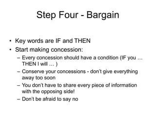 Step Four - Bargain
• Key words are IF and THEN
• Start making concession:
– Every concession should have a condition (IF you …
THEN I will … )
– Conserve your concessions - don’t give everything
away too soon
– You don’t have to share every piece of information
with the opposing side!
– Don’t be afraid to say no
 