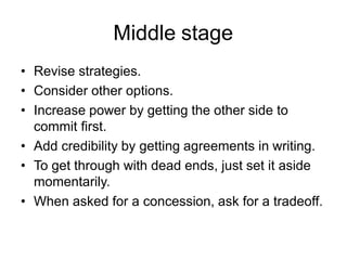 Middle stage
• Revise strategies.
• Consider other options.
• Increase power by getting the other side to
commit first.
• Add credibility by getting agreements in writing.
• To get through with dead ends, just set it aside
momentarily.
• When asked for a concession, ask for a tradeoff.
 