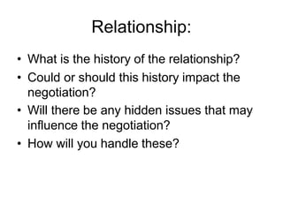 Relationship:
• What is the history of the relationship?
• Could or should this history impact the
negotiation?
• Will there be any hidden issues that may
influence the negotiation?
• How will you handle these?
 