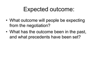 Expected outcome:
• What outcome will people be expecting
from the negotiation?
• What has the outcome been in the past,
and what precedents have been set?
 
