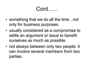 Cont…..
• something that we do all the time , not
only for business purposes.
• usually considered as a compromise to
settle an argument or issue to benefit
ourselves as much as possible.
• not always between only two people: it
can involve several members from two
parties.
 
