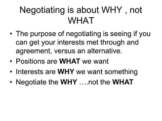 Negotiating is about WHY , not
WHAT
• The purpose of negotiating is seeing if you
can get your interests met through and
agreement, versus an alternative.
• Positions are WHAT we want
• Interests are WHY we want something
• Negotiate the WHY ….not the WHAT
 