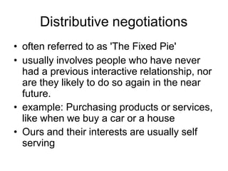 Distributive negotiations
• often referred to as 'The Fixed Pie'
• usually involves people who have never
had a previous interactive relationship, nor
are they likely to do so again in the near
future.
• example: Purchasing products or services,
like when we buy a car or a house
• Ours and their interests are usually self
serving
 