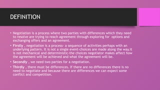 DEFINITION
• Negotiation is a process where two parties with differences which they need
to resolve are trying to reach agreement through exploring for options and
exchanging offers and an agreement.
• Firstly , negotiation is a process- a sequence of activities perhaps with an
underlying pattern. It is not a single event-choices are made along the way.it
is not mechanical and deterministic-the choices negotiator makes affect how
the agreement will be achieved and what the agreement will be.
• Secondly , we need two parties for a negotiation.
• Thirdly , there must be differences. If there are no differences there is no
need to negotiate and because there are differences we can expect some
conflict and competition.
 