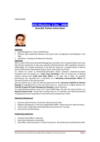 Boosting-Up Your Sales Performance/Alfa Maulana, MBA/Assc Trainer James Gwee Page 3
FACILITATOR :
Alfa Maulana, S.Sos., MBA
Associate Trainers James Gwee
Expertise
1. Sales Management, Trainer and Motivator
2. Effective Sales Leadership behaviors and proven Sales management methodologies in the
field
3. Facilitation , training and Professional Coaching
Experience
Alfa is a Sales Performance & Quality Management consultant and Training Facilitator with more
than 20-years experience in sales area, specially in Banking Industry (BCA, LippoBank, Danamon,
CIMB Niaga). His in-depth experience in the field has made her a valuable leader of Sales &
Service Performance Improvement Project Teams, Sales Coach and Trainer.
He started his career at Komselindo-Komunikasi Selular Indonesia (TeleCommunication
Company) with last position as a Sales Area Coordinator. Then he moved out to Banking
Industry starting with Credit Card Sales Officer at PT. BCA, Tbk in 2001, his excellent
performance has rewarded him a promotion to a Marketing Communication Officer for
Consumer Division in the next two years.
Since his passion was in sales, he took the opportunity to be a Consumer Liabilities & Telesales
Manager at LippoBank.Then in the next three years, he moved out to a higher position as a
Telesales Program & Project Management Manager at Bank Danamon.
He ended Banking Industry carrier at PT. Bank CIMB Niaga, Tbk with the latest position as a
National Division Head – Direct Sales Funding. Now he is a facilitator with delivering talented
and good performance especially at technical & hard competencies in Sales.
Educational Background
1. Bussiness Administration, Universitas Indonesia (S.Sos tittle)
2. Magister Management, Universitas Gadjah Mada (MBA – Master Bussiness Administration)
3. Various Sales, Leadership, Coaching & Mentoring and Service Trainings
4. Some Seminars & Workshops
Professionals Experience
1. Corporate Sales Officer, Indovision
2. Sales Area Coordinator, Komselindo
3. Sales Officer BCA Card Center, PT Bank Central Asia , Tbk (Credit Cards and Merchants-EDC)
 