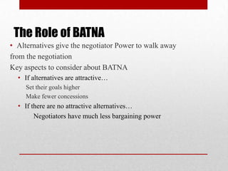 The Role of BATNA
• Alternatives give the negotiator Power to walk away
from the negotiation
Key aspects to consider about BATNA
• If alternatives are attractive…
Set their goals higher
Make fewer concessions
• If there are no attractive alternatives…
Negotiators have much less bargaining power
 