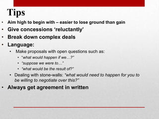 • Aim high to begin with – easier to lose ground than gain
• Give concessions ‘reluctantly’
• Break down complex deals
• Language:
• Make proposals with open questions such as:
• “what would happen if we…?”
• “suppose we were to…”
• “what would be the result of?”
• Dealing with stone-walls: “what would need to happen for you to
be willing to negotiate over this?”
• Always get agreement in written
Tips
 