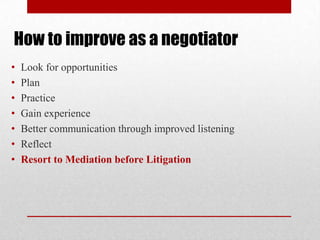 How to improve as a negotiator
• Look for opportunities
• Plan
• Practice
• Gain experience
• Better communication through improved listening
• Reflect
• Resort to Mediation before Litigation
 
