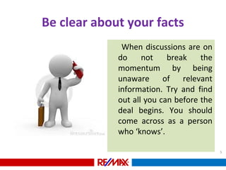 Be clear about your facts
When discussions are on
do not break the
momentum by being
unaware of relevant
information. Try and find
out all you can before the
deal begins. You should
come across as a person
who ‘knows’.
5
 