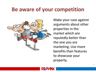 Be aware of your competition
• Make your case against
arguments about other
properties in the
market which are
reputedly better than
the one you are
marketing. Use more
benefits than features
to showcase your
property.
8
 