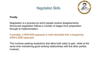 Negotiation Skills
Finally
Negotiation is a process by which people resolve disagreements.
Structured negotiation follows a number of stages from preparation
through to implementation.
If possible, a WIN-WIN approach is more desirable than a bargaining
(WIN-LOSE) approach.
This involves seeking resolutions that allow both sides to gain, while at the
same time maintaining good working relationships with the other parties
involved.

 