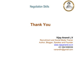 Negotiation Skills

Thank You
Vijay Anand L.V
Recruitment and Social Media Trainer
Author, Blogger, Speaker and Founder
www.vijayanand.co.in
+91 9841696536
vanandhr@gmail.com

 