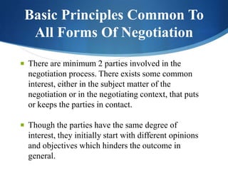 Basic Principles Common To
All Forms Of Negotiation
 There are minimum 2 parties involved in the

negotiation process. There exists some common
interest, either in the subject matter of the
negotiation or in the negotiating context, that puts
or keeps the parties in contact.
 Though the parties have the same degree of

interest, they initially start with different opinions
and objectives which hinders the outcome in
general.

 