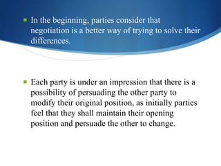  In the beginning, parties consider that

negotiation is a better way of trying to solve their
differences.

 Each party is under an impression that there is a

possibility of persuading the other party to
modify their original position, as initially parties
feel that they shall maintain their opening
position and persuade the other to change.

 